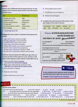 [Practice
A Charlie is now a millionaire but he used t o be poor. In your
notebook, w r i t e sentences about Charlie's life w i t h used to
and didn't use to.
1
Now 10 years ago
1 He gets up at 11.00. 7 £ 0
2 He doesn't work. supermarket
3 He has a very big house. X big house
4 He plays golf. X g o l f
5 He wears expensive clothes. cheap clothes
6 He is unhappy. happy
1 tie used tojet up at 7.00
B Underline the correct o p t i o n . Sometimes b o t h options are
possible.
1 I had/used to have a shower last night.
12 Kurt was I used to be a very good friend.
I 3 It snowed/used to snow a lot in winter.
4 I met/used to meet Janice yesterday.
5 Children didn't watch/use to watch so much TV.
: 6 It wasn't/never used to be very expensive.
i 7 My sister went/used to go to Mexico in 2007.
8 My sister went/used to go t o Mexico every summer.
C Read these sentences about life 2,000 years ago. (Four are
I true, four are false.) I f t h e sentence is t r u e , r e w r i t e it w i t h
I used to. If the sentence is false, r e w r i t e it w i t h didn't use to.
I I Latin was an international language.
Uttn used to be an international lanjuaje.
2 People used to think that the w o r l d was round.
People iiih't use to think, that the world was round,
3 There were bears in England.
4 People ate a lot o f meat.
5 Builders made houses out o f w o o d .
6 Most people lived in towns.
7 Travelling by sea was dangerous.
8 Children learned English.
D C o m p l e t e this advertisement w i t h used to or the
past simple o f t h e verbs in t h e box.
not answer be chan;;e criticise do
get lose not isten sit not worry
M j o u j e t out of bed this morning ond feel terrible?
much filter ond beolfhier once?
jr answer is 'yes', you need powetf l a k e s !
Eva Clark (England):'!3
about my health but
I never4
exercise and my health got
worse and worse. Then I tried Powerflakes! Now I feel like a new woman.'
Andrei Wojdylo (Poland): 'My friends5
me all the time because I was so lazy and unfit but 1 6
to them. I 7
in front of theTV all night and eat chocolates. If the phone rang,
I 8
it! Last
year everything9
because I
1 0
my job and I needed to change
my life. Now, I have Powerflakes and life is perfect!'
In your notebook, w r i t e sentences about changes in
your life w i t h used to, didn't use to or never used to.
Example: I used to dojudo but now I do karate,
. . . . . .
— — — — Hi — — —
] Circle the correct o p t i o n .
| 1 She wants t o be a vet now, but she want t o be a doctor
1 2 He eat healthy food, but now he only eats vegetables.
I 3 go t o the doctor very often when you were young?
I 4 My dad used t o smoke, but he when I was born
I 5 My parents give us medicine when we were sick.
a use t o b used c used t o
a didn't used b didn't use t o
a Did you use t o b You used t o
a used t o stop b stopped c used t o stopped
never didn't use t o b didn't never use to c never used to
c doesn't used t o
c Did you used
L -
°S qVE
£ m ]
T :sJ9Msue i;s9i /(YV
Used to 41
 