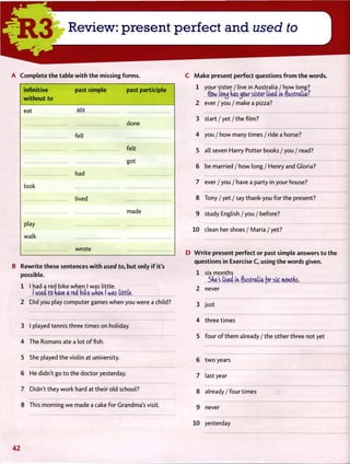 R e v i e w : p r e s e n t p e r f e c t a n d used to
A C o m p l e t e t h e table w i t h t h e missing f o r m s .
infinitive
w i t h o u t to
past simple past participle
eat ate
done
fell
felt
got
had
look
lived
play
walk
made
wrote
B Rewrite these sentences w i t h used to, but only i f it's
possible.
1 I had a red bike when I was little.
I used to have a red biU when I was tittle.
2 Did you play computer games when you were a child?
3 I played tennis three times on holiday.
4 The Romans ate a lot offish.
5 She played the violin at university.
6 He didn't go t o the doctor yesterday.
7 Didn't they work hard at their old school?
8 This morning we made a cake for Grandma's visit.
C M a k e present perfect questions f r o m t h e words.
1 your sister / live in Australia / how long?
ffow tcnj has jour sister lived in Australia7
2 ever / you / make a pizza?
3 s t a r t / y e t / t h e film?
4 you / how many times / ride a horse?
5 all seven Harry Potter books / you / read?
6 be married / how long / Henry and Gloria?
7 ever / you / have a party in your house?
8 Tony / yet / say thank-you for the present?
9 study English / you / before?
10 clean her shoes / Maria / yet?
D W r i t e present perfect or past simple answers t o the
questions in Exercise C, using t h e words given.
1 six months
She's lived in Australia [gr stjc months.
2 never
3 just
4 three times
5 four o f them already / the other three not yet
6 t w o years
7 last year
8 a l r e a d y / f o u r times
9 never
10 yesterday
4 2
 