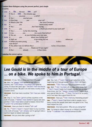 I Complete these dialogues using the present perfect, past simple
or used to.
Ml come A: the taxi CCme yet?
B: Yes, it came five minutes ago.
• 2 see A: you ever a UFO?
B: Yes, I one last year.
3 have A: How long you your cat?
B: About a year. We her since Christmas.
1 4 play A: you tennis every week?
B: Yes, I , but I hurt my leg.
I 5 write A: you a thank-you email t o your aunt yet?
B: Yes, I t o her this morning.
6 meet A: Lisa, you my cousin Alan before?
B: Yes, we at your birthday party last year.
• 7 decide A: you about your holiday yet?
B: Well, we to go skiing, but we where yet.
1 8 want A: W h e n you were young, you t o be a
train driver?
B: Yes, when I was 12. Before that, I t o be a circus clown.
; 9 watch A: you Titanic on TV last night?
B: No, I already it four times.
f Underline the correct option.
Lee Gould is in the middle of a tour of Europe
... on a bike. We spoke to him in Portugal.
Interviewer: Hi Lee. Tell us about your tour of Europe.
Lee: Well, I've 1alwavs / ever wanted to visit different
countries, and 21 was always / I've always been good at
cycling. So about two years ago I3
decided / have decided to
cycle around Europe. My plan is to visit every country in the
European Union.
Interviewer: And how many countries 4did / haveyou visited
so far?
Lee: Only 11. I've 5
t e e n /gone to all the countries in the
south of Europe. I 6started/have started in Cyprus last year,
and then I 7took/have taken a boat to Greece. Since then
8/ cycled / I've cycled about 5,000 km.
Interviewer: Have you been to Ireland 9still /yef?
Lee: No, I 10didn't/haven't. I haven't been to any countries
in the north of Europe11
yet/'already, but I'm going to take a
boat from Spain to Ireland next week.
Interviewer: Are you tired after cycling so far?
Lee: Yes, I am. I 1 2
used /ha veto get really tired at the
beginning but it has got easier 13since / from I left Spain.
Interviewer: 14Did / Have you had any problems so far?
Lee: Well, 1 5
/ fell /I've fallen off my bike many times, but
I 16
'don't/haven't really hurt myself. I've also lost my bike
three times, but I've 17always /already found it again. It's a
very special bike for me - 1 8
/ have/I've had it for six years,
and it has been like a good friend for me.
Interviewer: Have you 19
'met/ meet any interesting people?
Lee: 20didn't / haven't had time to talk to people, but in
every country the people have been very good to me. They
have helped me a lot.
Interviewer: One last question. Why are you doing this?
Lee: I'm trying to collect money for a children's hospital.
So f a r 2 1 1 collected / I've collected almost £5,000.
r
Review 3 43
 