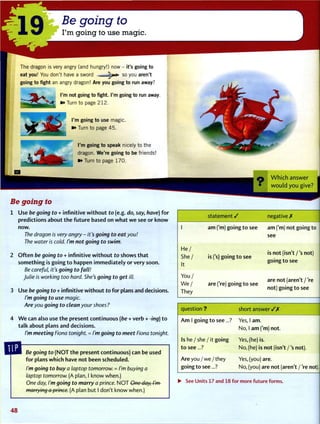 Be going to
I'm going to use magic.
The dragon is very angry (and hungry!) now - it's going to
eat you! You don't have a sword — i p o so you aren't
going to fight an angry dragon! Are you going to run away?
I'm not going to fight. I'm going to run away.
^ 9* Turn to page 212.
I'm going to use magic.
»» Turn to page 45.
I'm going to speak nicely to the
dragon. We're going to be friends!
»» Turn to page 170.
W h i c h answer
• w o u l d y o u give?
Be going to
1 Use be going to + infinitive w i t h o u t to (e.g. do, say, have) f o r
predictions about t h e f u t u r e based on w h a t w e see or k n o w
now.
The dragon is very angry - it's going to eat you!
The water is cold. I'm not going to swim.
2 O f t e n be going to + infinitive w i t h o u t to shows t h a t
something is going t o happen i m m e d i a t e l y or very soon.
Be careful, it's going to fall!
Julie is working too hard. She's going to get ill.
3 Use be going to + infinitive w i t h o u t to for plans and decisions.
I'm going to use magic.
Are you going to clean your shoes ?
4 W e can also use t h e present continuous (be + verb + -ing) t o
talk about plans and decisions.
I'm meeting Fiona tonight. = I'm going to meet Fiona tonight.
Be going to ( N O T t h e present continuous) can be used
f o r plans which have not been scheduled.
I'm going to buy a laptop tomorrow. = I'm buying a
laptop tomorrow. (A plan, I know when.)
One day, I'm going to marry a prince. N O T One day, I'm
marrying a prince. (A plan but I don't know when.)
statement / negative X
1 am ('m) going t o see am f m ) not going to
see
H e /
S h e /
It
is ('s) going t o see
is not (isn't / ' s not)
going t o see
Y o u /
W e /
They
are ('re) going t o see
are not (aren't / 're
not) going t o see
question ? short a n s w e r / X
A m 1 going t o see...? Yes, 1 am.
No, 1 a m f m ) not.
Is he / she / it going Yes, (he) is.
t o see...? No, (he) is not (isn't / ' s not).
Are you / we / they
going t o see...?
Yes, (you) are.
No, (you) are not (aren't / 're not).
V
• See Units 17 and 18 for more future forms.
4 8
•
 