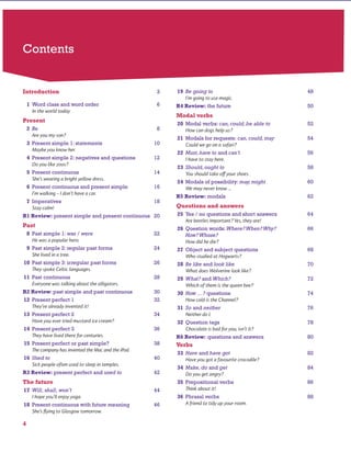 Contents
Introduction 3
1 Word class and word order 6
Present
2 Be 8
3 Present simple 1: statements 10
4 Present simple 2: negatives and questions 12
5 Present continuous 14
6 Present continuous and present simple 16
7 Imperatives 18
R1 Review: present simple and present continuous 20
Past
8 Past simple 1: was / were 22
9 Past simple 2: regular past forms 24
10 Past simple 3: irregular past forms 26
11 Past continuous 28
R2 Review: past simple and past continuous 30
12 Present perfect 1 32
13 Present perfect 2 34
14 Present perfect 3 36
15 Present perfect or past simple? 38
16 Used to 40
R3 Review: present perfect and used to 42
The future
17 Will, shall, won’t 44
18 Present continuous with future meaning 46
19 Be going to 48
R4 Review: the future 50
Modal verbs
20 Modal verbs: can,could,be able to 52
21 Modals for requests: can,could,may 54
22 Must,have to and can’t 56
23 Should,ought to 58
24 Modals of possibility: may,might 60
R5 Review: modals 62
Questions and answers
25 Yes / no questions and short answers 64
26 Question words: Where?When?Why? 66
How?Whose?
27 Object and subject questions 68
28 Be like and look like 70
29 What? and Which? 72
30 How …? questions 74
31 So and neither 76
32 Question tags 78
R6 Review: questions and answers 80
Verbs
33 Have and have got 82
34 Make,do and get 84
35 Prepositional verbs 86
36 Phrasal verbs 88
www.cambridge.org© in this web service Cambridge University Press
Cambridge University Press
978-0-521-73251-2 - Active Grammer Level 1 With Answers
Fiona Davis and Wayne Rimmer
Frontmatter
More information
 