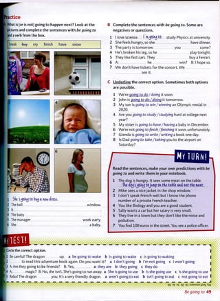Practice
A What is (or is not) going t o happen next? Look at t h e
pictures and complete t h e sentences w i t h be going to
and a verb from the box.
break buy cry finish have snow
1 She sjeuuj to bcuj a new dress.
E The ball window.
13 It
ft The baby
5 The manager work early.
[6 She a baby.
B C o m p l e t e t h e sentences w i t h be going to. Some are
negatives or questions.
1 I love science. I rn^Otncj to study Physics at university.
2 She feels hungry, so she have dinner.
3 The party is tomorrow. you come?
4 He's broken his leg, so he play tonight.
5 They like fast cars. They buy a Ferrari.
6 A: he win? B: I hope so.
7 We don't have tickets for the concert. We
see it.
C Underline t h e correct o p t i o n . Sometimes b o t h options
are possible.
We're going to do/doing it soon.
John is going to do/doing it tomorrow.
M y son is going to win/winning an Olympic medal in
2020.
Are you going to study/studying hard at college next
year?
M y sister is going to have/having a baby in December.
We're not going to finish/finishing it soon, unfortunately.
Glenda is going to write/writing a book one day.
Is Dad going to take/taking you t o the airport on
Saturday?
J Read t h e sentences, make your o w n predictions w i t h be
going to and w r i t e t h e m in your notebook.
1 The dog is hungry. It sees some meat on the table.
Tke ao^'sjouuj tojump on the table and eat tne meat,
2 Mike sees a nice jacket in the shop window.
3 I don't speak French well but I know the phone
number o f a private French teacher.
4 You like Biology and you are a good student.
5 Sally wants a car but her salary is very small.
6 They live in a t o w n but they don't like the noise and
pollution.
7 You find 100 euros in the street. You see a police officer.
• • • • • i
• •••••••
Circle the correct o p t i o n .
1 Be careful! The dragon up. a be going t o wake b is going t o wake c is going t o waking
• to read this adventure book again. Do you want it? a I don't going b I'm not going c I won't going |
[3 A: Are they going t o be friends? B:Yes, a t h e y a r e b they going c they do
m A: magic? B: No, she isn't. She's going t o run away, a She is going t o use b Is she going use c Is she going t o use '
15 Relax! The dragon you. It's a very friendly dragon, a aren't going t o eat b isn't going t o eat c not going to eat '
L — — — — — — — —
qS E
£ °Z qi : S J 3 M S U G J;S8XA'VV
• •••••••••• • • • • • • • • • • • • • • • • • • • • • • • • • • • • • • • • • • • • •
Be going to 49
 
