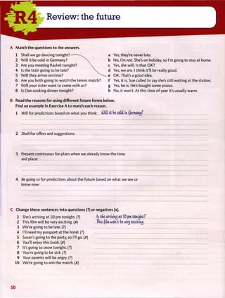 R 4 Review: the future
A M a t c h t h e questions t o t h e answers.
1 Shall we go dancing tonight?-
2 W i l l it be cold in Germany?
3 Are you meeting Rachel tonight?
4 Is the train going t o be late?
5 W i l l they arrive on time?
6 Are you both going t o watch t h e tennis match?
7 W i l l your sister want t o come w i t h us?
8 Is Dan cooking dinner tonight?
Yes, they're never late.
No, I'm not. She's on holiday, so I'm going t o stay at home.
Yes, she will. Is that OK?
Yes, w e are. I think it'll be really good.
OK. That's a good idea.
Yes, it is. Sue called t o say she's still waiting at the station.
Yes, he is. He's bought some pizzas.
No, it won't. A t this t i m e o f year it's usually warm.
B Read t h e reasons f o r using different f u t u r e f o r m s below.
Find an example in Exercise A t o match each reason.
1 Will f o r predictions based on what you think: (Oitt i t be cotd in Qermawj?
2 Shall f o r offers and suggestions:
3 Present continuous f o r plans when we already know the t i m e
and place:
4 Be going to f o r predictions about the future based on what we see or
know now:
C Change these sentences i n t o questions (?) or negatives (x).
1 She's arriving at 10 pm tonight. (?) Is s(ve arriving at 10 pm tonyfitf
2 This film will be very exciting. (X) This film won't bi very exscititu).
3 We're going t o be late. (?)
4 I'll need my passport at the hotel. (?)
5 Susan's going t o t h e party, so I'll go. (X)
6 You'll enjoy this book. (X)
7 It's going t o snow tonight. (?)
8 You're going t o be sick. (?)
9 Your parents will be angry. (?)
10 We're going t o w i n the match. (X)
5 0
 