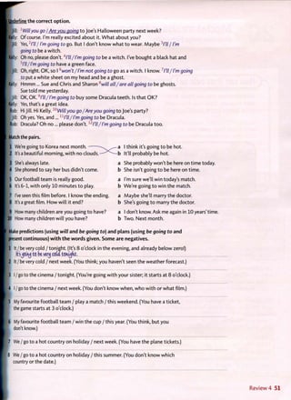 undejrUne the correct option.
• Jill: l
Willyou go / Are you going t o Joe's Halloween party next week?
Belly: Of course. I'm really excited about it. W h a t about you?
I Jill: Yes,2
I'll I I'm going to go. But I don't know what t o wear. Maybe 3
I'll / I'm
going to be a witch.
Kelly: Oh no, please don't.4
/7//I'm going to be a witch. I've bought a black hat and
5
l'll/l'm going to have a green face.
•Jill: Oh, right. OK, so I6
won't/I'm not going to go as a witch. I know.7
I'll/I'm going
to put a white sheet on my head and be a ghost.
Kelly: Hmmm ... Sue and Chris and Sharon 8
will all/are all going to be ghosts.
Sue told me yesterday.
Jill: OK, OK.9
I'll/I'm going to buy some Dracula teeth. Is that OK?
Kelly: Yes, that's a great idea.
Rob: Hi Jill. Hi Kelly. l0
Willyou go/Are you going t o Joe's party?
Jill: Oh yes. Yes, and ...11
l'll/l'm going to be Dracula.
Rob: Dracula? O h no... please don't. 12
l'll/I'm going to be Dracula too.
Match the pairs.
1 We're going to Korea next month. - ^ N ^ — a I think it's going t o be hot.
2 It's a beautiful morning, w i t h no c l o u d s . ^ — b It'll probably be hot.
3 She's always late. a She probably won't be here on time today.
'4 She phoned to say her bus didn't come. b She isn't going t o be here on time.
5 Ourfootball team is really good. a I'm sure we'll win today's match.
6 It's 6-1, with only 10 minutes t o play. b We're going t o win the match.
7 I've seen this film before. I know the ending. a Maybe she'll marry the doctor.
8 It's a great film. How w i l l it end? b She's going t o marry the doctor.
9 How many children are you going t o have? a I don't know. Ask me again in 10 years'time.
10 How many children w i l l you have? b Two. Next m o n t h .
Make predictions (using will and be going to) and plans (using be going to and
[present continuous) with the words given. Some are negatives.
pi It / be very cold / tonight. (It's 8 o'clock in the evening, and already below zero!)
[ It'sjouuj to be very coui tonight.
;-2 It / be very cold / next week. (You think; you haven't seen the weather forecast.)
3 I/go to the cinema/tonight. (You're going w i t h your sister; it starts at 8 o'clock.)
4 I / go to the cinema / next week. (You don't know when, w h o w i t h or what film.)
5 My favourite football team / play a match / this weekend. (You have a ticket,
the game starts at 3 o'clock.)
6 My favourite football team / win the cup / this year. (You think, but you
don't know.)
7 We / go to a hot country on holiday / next week. (You have the plane tickets.)
8 We / go to a hot country on holiday / this summer. (You don't know which
country or the date.)
 