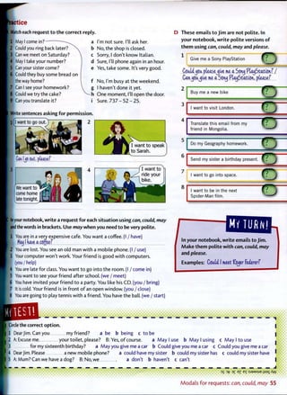actice
Match each request to the correct reply.
F1 May I come in?
2 Could you ring back later?
3 Can we meet on Saturday?
4 May I take your number?
5 Can your sister come?
6 Could they buy some bread on
the way home?
7 Can I see your homework?
8 Could we try the cake?
9 Can you translate it?
a I'm not sure. I'll ask her.
b No, the shop is closed,
c Sorry, I don't know Italian,
d Sure, I'll phone again in an hour,
e Yes, take some. It's very good.
f No, I'm busy at the weekend,
g I haven't done it yet.
-h O n e moment, I'll open the door,
i Sure. 7 3 7 - 5 2 - 2 5 .
Write sentences asking for permission.
2
Can Us oat, please?
I want to speak
to Sarah.
V
We want to
come home
late tonight.
I want to
ride your
bike.
your notebook, write a request for each situation using can, could, may
and the words in brackets. Use may when you need to be very polite.
1 You are in a very expensive cafe. You want a coffee. (I / have)rou are in a very exf
Mow I nave a. coffeef
'2 You are lost. You see an old man w i t h a mobile phone. (I / use)
3 Your computer won't work. Your friend is good w i t h computers.
I (you / help)
4 You are late for class. You want t o go into the room. (I / come in)
5 You want t o see your friend after school, (we / meet)
6 You have invited your friend t o a party. You like his CD. (you / bring)
7 It is cold. Your friend is in front o f an open window, (you / close)
8 You are going t o play tennis w i t h a friend. You have the ball, (we / start)
D These emails to Jim are not polite. In
your notebook, write polite versions of
them using can, could, may and please.
1
Give me a Sony PlayStation
CouldJJOU pleasejive me a Soixej PlayStation? /
Canjoujive me a Sonj PlayStation, pleasef
Buy me a new bike
I want to visit London.
Translate this email from my
friend in Mongolia.
Do my Geography homework.
Send my sister a birthday present.
TO
7
want to go into space.
I want to be in the next
Spider-Man film.
MY TURN!
In your notebook, write emails to Jim.
Make them polite with can, could, may
and please.
Examples: Could (meet ftyer federerf
••••••••
• •• • i
| Circle the correct option.
I I Dear Jim. Can you my friend? a be b being c t o be
I 2 A:Excuseme your toilet, please? B: Yes, o f course. a M a y I use b M a y I using c M a y l t o u s e
• for my sixteenth birthday? a May you give me a car b Could give you me a car c Could you give me a car
4 Dear Jim. Please a new mobile phone? a could have my sister b could my sister has c could my sister have
5 A: Mum? Can we have a dog? B:No,we a don't b haven't c can't 8 *
3 5 >T? 3 £ E X : S J 3 M S U E J J S A X A Y V
M o d a l s f o r requests: can, could, may 55
 