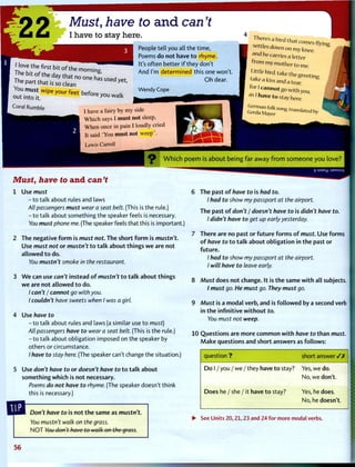 22 Must, have to and can't
I have to stay here.
People tell you all the time,
Poems do not have t o rhyme.
It's often better i f they don't
And I'm determined this one won't.
O h dear.
Wendy Cope
Hove the first bit o f the morning
V o o ™ s , w i p e y o u r f e e t b e f o r e y o u w a i k
Coral Rumble
I have a fairy by my side
Which says I must not sleep,
When once in pain I loudly cried
It said 'You must not weep'.
Lewis Carroll
settles down on my knee,
and he carries a letter
tommy mother to me
Littlebird,taketheg reeting
take a kiss and a tear
fori cannot go with you
as 1 have to stay here.
Which poem is about being far away from someone you love?
Must, have to a n d can't
1 Use must
- t o talk about rules and laws
All passengers must wear a seat belt. (This is the rule.)
- t o talk about something the speaker feels is necessary.
You must phone me. (The speaker feels that this is important.)
2 The negative f o r m is must not. The short f o r m is mustn't.
Use must not or mustn't t o t a l k about things w e are not
allowed t o do.
You mustn't smoke in the restaurant.
3 W e can use can't instead o f mustn't t o t a l k about things
w e are not allowed t o do.
/ can't I cannot go with you.
I couldn't have sweets when I was a girl.
4 Use have to
- t o talk about rules and laws (a similar use t o must)
All passengers have to wear a seat belt. (This is the rule.)
- t o talk about obligation imposed on the speaker by
others or circumstance.
/ have to stay here. (The speaker can't change the situation.)
5 Use don't have to or doesn't have to t o t a l k about
something which is not necessary.
Poems do not have to rhyme. (The speaker doesn't think
this is necessary.)
r uiaoj :J9MSUV
6 The past o f have to is had to.
I had to show my passport at the airport.
The past of don't / doesn't have to is didn't have to.
I didn't have to get up early yesterday.
7 There are no past or f u t u r e f o r m s o f must. Use forms
of have to t o t a l k about obligation in t h e past or
f u t u r e .
/ had to show my passport at the airport.
I will have to leave early.
8 Must does not change. It is t h e same w i t h all subjects.
/ must go. He must go. They must go.
9 Must is a m o d a l verb, and is f o l l o w e d by a second verb
in t h e infinitive w i t h o u t to.
You must not weep.
10 Questions are m o r e c o m m o n w i t h have to t h a n must.
M a k e questions and short answers as follows:
Don't have to is not t h e same as mustn't.
You mustn't walk on the grass.
N O T You don't have to walk on the grass.
question ? short a n s w e r / /
D o 1 / you / we / they have t o stay? Yes, we do.
No, we don't.
Does he / she / it have t o stay? Yes, he does.
No, he doesn't.
• See Units 20,21,23 and 24 for more modal verbs.
5 6
 
