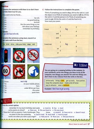 actice
Complete the sentences with have to or don't have
to. Make them true for you.
Ifyou want to be my friend,...
1 you be rich.
2 you be good looking.
3 you be kind.
4 you like the same things as me.
5 you talk about your feelings.
6 you remember my birthday.
Example:
1 j6k aWt have ts be rich..
Complete the sentences using must, mustn't or
can't and a verb from the box.
be drink drive ride your bike step talk
1 Drivers must Stop
2 You on your mobile phone.
3 You here.
• Cars under 60 km per hour.
: 5 You the water.
6 You quiet here.
Follow t h e instructions t o complete t h e poem.
Think o f something you need t o buy. (Write the verb in 1 and
the object in 2.) Think o f someone you need t o t a l k t o . (Write
the verb in 3 and the person in 4.) Think o f something you
want t o eat. (Write the verb in 5 and the food in 6.)
N o w read your poem.
I must
1
3
buy
and
and
2
4
6
I must not buy
or
or
4
6
2
J ^ o u a r ^ g ^ in t h e summer. In
your notebook, w r i t e t w o things you have to do at t h e
campsite, t w o things you mustn't do and t w o things you
don't have to do. Choose f r o m t h e verbs in t h e box.
arrive early bring a tent get up early have parties
keep the campsite clean make a lot o f noise
pay in advance wear a uniform
Example: (don't have tojet up early,
ICircle the correct o p t i o n .
I I remember it's my mum's birthday next week. a must t o
I write poems at school? a Have you b D o you have t o
3 Please don't tell my parents I had a hamburger. They know. a mustn't b have not t o c doesn't must
4 I my poem t o the class yesterday. a had t o read b must read c must t o read
6 t r a v e l a lot when you were a pop singer? a Had you t o b Must you c Did you have t o
b has c must
c D o you must
a mustn't b have not t o
1
35 ET? E £ qz 3 1 : S J 9 M S U E J I S S X
 