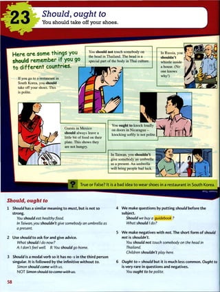 23 Should, ought to
You should take off your shoes.
Here are some things you
should remember if you go
to different countries.
You should not touch somebody on
the head in Thailand. The head is a
special part of the body in Thai culture.
If you go to a restaurant in
South Korea, you should
take off your shoes. This
is polite.
In Russia, you
shouldn't
whistle inside
a house. (No
one knows
why!)
VP-
Guests in Mexico
should always leave a
little bit of food on their
plate. This shows they
are not hungry.
You ought to knock loudly
on doors in Nicaragua -
knocking softly is not polite
J
In Taiwan, you shouldn't
give somebody an umbrella
as a present. An umbrella
will bring people bad luck.
. 9 True or False? It is a bad idea to wear shoes in a restaurant in South Korea.
Should, ought to
1 Should has a similar meaning t o must, but is not so
strong.
You should eat healthy food.
In Taiwan, you shouldn't give somebody an umbrella as
a present.
2 Use should t o ask f o r and give advice.
What should I do now?
A: I don't feel well. B: You should go home.
3 Should is a modal verb so it has no -s in t h e t h i r d person
singular. It is f o l l o w e d by t h e infinitive w i t h o u t to.
Simon should come with us.
N O T Simon should to come with us.
ami uaMsuy
4 W e make questions by p u t t i n g should before t h e
subject.
Should we buy a guidebook ?
What should I do?
5 W e make negatives w i t h not. The short f o r m o f should
not is shouldn't.
You should not touch somebody on the head in
Thailand.
Children shouldn't play here.
6 Ought to = should but it is much less c o m m o n . Ought to
is very rare in questions and negatives.
You ought to be polite.
5 8
 