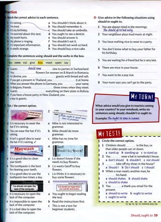 actice
Match the correct advice to each sentence.
It's raining.—
I'm tired.
It's my birthday.
I'm worried about this test.
My tooth hurts.
6 My phone is ringing.
7 It's important information.
8 It smells strange.
a You shouldn't think about it.
b You should remember it.
-c You should take an umbrella,
d You ought t o see a dentist,
e You should answer it.
f You shouldn't eat it.
g You should not work so hard,
h You should buy a nice cake.
Complete the sentences using should and the verbs in the box.
buy eeme eat give kiss meet open say
1 Guests should come late t o parties in Switzerland.
2 You flowers for w o m e n on 8 March in Romania.
3 In Ukraine, you guests w i t h bread and salt.
4 If you get a present in Thailand, you it at home.
5 When you answer the phone in Germany, you your name.
6 In Belgium, friends three times when they meet.
7 Guests everything on their plate in Bolivia.
8 If you have a house party in New Zealand, you
a key to guests.
Tick / the correct option.
" t neather
a It is necessary t o wear the
[ hat if it's raining.
b You can wear the hat i f it's
raining.
c It isn't a good idea t o wear
the hat if it's raining. /
3
[a It is a good idea t o clean
your teeth.
b This toothpaste is the best
for cleaning your teeth.
c It is a good idea t o use the
toothpaste t w o times a day.
grammar.
Mike should do more
grammar.
Mike has no time f o r
grammar.
(Geoff,
[Should I buy flowers?
l-«
Liz doesn't know i f she
needs t o buy flowers.
Liz wants Geoff t o buy
flowers.
Liz thinks it is necessary t o
buy some flowers.
5
f* You should not open the ^
back of the computer.
I i s I S H U I PAGE I
You should not begin before
vou read the instructions.
la It is necessary t o open the
back of the computer.
b It is impossible t o open the
back o f the computer.
c It is a bad idea t o open the
back of the computer.
b
c
You ought t o begin reading
the test.
Read the instructions first.
This is not a test f o r
beginner students.
D Give advice in the following situations using
should or ought to.
1 You are always tired in the mornings.
you shouldjo to bed early.
2 Your neighbour plays loud music at night.
3 You have nothing nice t o wear t o a party.
4 You don't know what t o buy your father for
his birthday.
5 You are waiting for a friend but he is very late.
6 There are mice in your house.
7 You want t o be a pop star.
8 Your m u m says you can't go t o the party.
MY TURN!
W h a t advice would you give to tourists coming
to your country? In your notebook, write six
sentences using should, shouldn't or ought to.
Example: Vou ooddt to come in summer,
1
:>3
v 3
•'••3
Circle t h e correct o p t i o n .
1 Children should in the bus, so
that older people can sit down.
a stand up b standing up c t o stand up
2 You wear a hat in somebody's house,
a don't should b shouldn't c not should
3 take o f f my shoes in the house?
a Should I b Do I should c I should
4 W h e n a man meets another man, he
his hand.
a should shakes b should shake
c should t o shake
5 You a thank-you email for the
present.
a should t o write b ought t o wrote
c ought t o write
aa n j n n l n qt- E£ qz EX : S J 9 M S Uqt- E£ qz EX : S J 9 M S U
e
i
Should, ought to 59
 