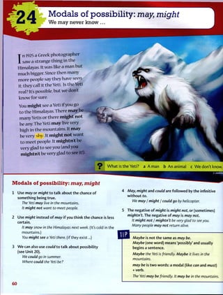 -O A Modals of possibility: may might
U J k We may never know ...
I
n 1925 a Greek photographer
saw a strange thing in the
Himalayas. It was like a man but
much bigger. Since then many
more people say tbeyhave seen
it; they call it the Yeti. Is the Yeti
real? It's possible, but we don't
know for sure.
You might see a Yeti if you go
to the Himalayas.There may be
manyYetis or there might not
be any. The Yeti may live very
high in the mountains. It may
be very shy. It might not want
to meet people. It mightn't be
very glad to see you (and you
mightn't be very glad to see it!).
Modals of possibility: may, might
1 Use may or might t o t a l k about t h e chance o f
something being t r u e .
The Yeti may live in the mountains.
It might not want to meet people.
2 Use might instead o f may i f you t h i n k t h e chance is less
certain.
It may snow in the Himalayas next week. (It's cold in the
mountains.)
You might see a Yeti there, (if they exist...)
3 W e can also use could t o t a l k about possibility
(see U n i t 20).
We could go in summer.
Where could the Yeti be?
9 W h a t is t h e Y e t i ? a A m a n b A n a n i m a l c W e d o n ' t know.
4 May, might and could are f o l l o w e d by t h e infinitive
w i t h o u t to.
We may / might / could go by helicopter.
5 The negative o f might is might not, or (sometimes)
mightn't. The negative of may is may not.
It might not / mightn't be very glad to see you.
Many people may not return alive.
Maybe is not t h e same as may be.
Maybe (one word) means 'possibly' and usually
begins a sentence.
Maybe the Yeti is friendly. Maybe it lives in the
mountains.
may be is t w o words: a modal (like can and must)
+ verb.
The Yeti may be friendly. It may be in the mountains.
6 0
 