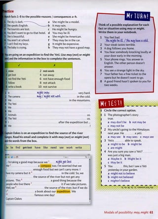 actice
Match facts 1-8 t o t h e possible reasons / consequences a-h.
1 The sky is dark. — ^ a
2 She speaks English. ^ » b
3 The tourists are lost. c
4 You don't want to go t o that hotel, d
5 She is beautiful. e
6 You aren't at school. f
7 I can't find my keys. g
8 The baby is crying. h
She might be a model.
It may rain.
He might be hungry.
You may be ill.
She might be American.
They may be in the car.
It might be expensive.
They may not have a good map.
You are going on an expedition t o find t h e Yeti. Use may (not) o r might
(not) and the information in t h e box t o complete t h e sentences.
X
1 JI IUVV 2 not work
3 get lost 4 run away
ft not find the Yeti 6 not have enough f o o d
7 follow 8 not attack
9 write a book 10 not survive
[ l It mjnt snow very hard
2 The camera may / mjnt not work. in the cold
3 We in the mountains
4 The Yeti
5 We
[6 We
ft Animals us.
8 The Yeti us.
B I after the expedition but
10 We
Captain Oakes is on an expedition t o find t h e source o f t h e river
Ganges. Read his email and complete i t w i t h may (not) o r might (not)
and the words f r o m t h e box.
be be find got lost have like need see work write
... I'm taking a good map because we 1
mjhtjet lost
IWe2
a compass too. I'm worried that w e
3
enough f o o d but we can't carry more. I
have my camera but i t 4
in the cold. So, we
5
t h e source o f the river but not get any
pictures. This 6
a good thing because the
people who live t h e r e 7
it i f we take pictures.
Well, w e 8
t h e source o f the river, but i f we do
[ 19
a book about our expedition. W e
1 0
famous one day!
Captain Oakes
MY TURN!
Think o f a possible explanation f o r each
fact o r situation using may o r might.
W r i t e t h e m in your notebook.
1 You feel bad.
/cu. mjht be ill. / /cu may have a coU.
2 Your steak tastes terrible.
3 A dog follows you home.
4 You hear somebody knocking loudly at
your door early in t h e morning.
5 Your phone rings. You answer in
English. The other person doesn't
answer.
6 You see a strange light in the sky.
7 Your father has a free ticket t o the
opera but he doesn't want t o go.
8 A good friend hasn't spoken t o you f o r
t w o weeks.
saSsssSssssm_ _ _ _ _ _
•::S
I Circle t h e correct o p t i o n .
The photographer's story
true.
a may don't be b not may be
c may not be
M y uncle's going t o the Himalayas
next year. He a yeti.
a may see b may sees c mays see
Yetis able t o speak,
a might t o be b might be
c are might
Are you sure you saw a Yeti?
was just a big man.
a Maybe it b M i g h t be it
c M a y be it
You this, but I saw a Yeti
yesterday in your garden,
a might not t o believe
b might not believed
c mightn't believe
3
S E
fr IE E
Z 3
T : S J 3 M S U E jisax ^vl
I
I
I
I
I
M o d a l s o f p o s s i b i l i t y : may, might 61
 