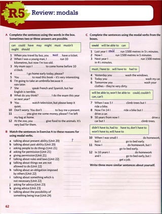 R 5 Review: modals
A C o m p l e t e t h e sentences using t h e words in t h e box.
Sometimes t w o or t h r e e answers are possible.
can could have may might must mustn't
ought should
1
2
W h e n you travel by bus, you mast have a ticket.
W h e n I was a young man, I run 10
kilometres, but now I'm t o o old.
3 M y m u m says I t o come home before 10
o'clock.
4 I go home early today, please?
You t o read this book - it's very interesting.
I'm going t o take an umbrella because it
rain later.
She speak French and Spanish, but her
English is terrible.
W h a t do you think? I do the exam this year
or next year?
You watch television, but please keep it
quiet.
Don't worry. You don't t o buy me a present.
1 1 you give me some money, please? I've left
my bag at home.
At the zoo, you give food t o the animals. It's
very bad for them.
5
6
8
10
12
B M a t c h t h e sentences in Exercise A t o these reasons f o r
using modal verbs.
a talking about present ability (Unit 20)
b talking about past ability (Unit 20)
c asking people t o do things (Unit 21)
d asking for permission (Unit 21)
e giving permission (Unit 21)
f talking about rules and laws (Unit 22)
g talking about things w e are not
allowed t o do (Unit 22)
h talking about an obligation imposed
by others (Unit 22)
i talking about something which is
not necessary (Unit 22)
j asking for advice (Unit 23)
k giving advice (Unit 23)
I talking about the possibility o f
something being true (Unit 24)
7
C C o m p l e t e t h e sentences using t h e modal verbs f r o m the
boxes.
could will be able t o can
1 Last year I C5U.W run 1500 metres in 5l
A minutes.
2 N o w I run 1500 metres in 5 minutes.
3 Next year I run 1500 metres
in 4y2 minutes.
m u s t / h a v e t o will have t o had t o
4 Yesterday you wash the windows.
5 Today you wash my car.
6 Tomorrow you wash your
clothes - they're very dirty.
will be able to, won't be able t o could, couldn't
can, can't
7 W h e n I was 5 I climb trees but I
ride a bike.
8 N o w I'm 14 I ride a bike but I
drive a car.
9 50 years f r o m now I drive a
car but I climb trees.
didn't have to, had t o have to, don't have t o
won't have to, will have t o
10 W h e n I was small I do homework,
but I go t o bed early.
1 1 N o w I do homework, but I
go to bed early.
12 In 10 years I do homework
and I go t o bed early, but I
get a job.
W r i t e t h r e e more similar sentences about yourself.
6 2
 