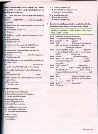 Complete each sentence b so that it means the same as
sentence a. Use two to four words including the correct
form of the word in brackets
1 a It's a good idea t o eat fruit and vegetables every day.
(ought)
b You OUjkt t(5 eat fruit and vegetables
every day.
2 a Maybe Sharon will know the answer. You should ask
her. (might)
i b You should ask Sharon. She
the answer.
3 a She'll be very good at playing the piano next year.
(able)
, b Next year she will
the piano very well.
4 a I want to open the window. Is that OK? (may)
b the window, please?
5 a You must have clean hair before you go in the
swimming pool, (have)
I b Your hair clean before you go in
the swimming pool.
6 a Bob will be ready in five minutes. Please wait in the
garden, (could)
b f o r Bob in the
garden, please? He'll be ready in five minutes.
7 a It's possible that Anna isn't asleep. I'll phone her.
(may)
b I'll phone Anna. She asleep.
8 a Don't worry. It's not necessary t o wear a tie at the
opera, (have)
I b Don't worry. You
a tie at the opera.
Tick / the odd one out.
1 a You mustn't speak in the exam.
b You don't have t o speak in the exam. /
c You can't speak in the exam.
2 a We may go home now.
b We should go home now.
c We ought to go home now.
3 a It might be sunny tomorrow,
b It may be sunny tomorrow.
c It has to be sunny tomorrow.
4 a May I sit here?
b Must I sit here?
c Can I sit here?
a I can't understand her.
b I wasn't able t o understand her.
c I couldn't understand her.
6 a Could you be quiet?
b Can you be quiet?
c Should you be quiet?
F Complete the dialogue with the modals from the box.
Sometimes there is more than one correct answer.
be able t o can/can't could have t o may might
must ought should
Alice
Brad
Alice
Brad
Alice:
Brad:
Alice:
Brad:
Alice:
Brad:
Alice:
Brad:
Alice:
W h e r e are you going on holiday?
To Switzerland. We're going skiing.
Really?1
Can you ski?
Well, 1 2
ski quite well when I was a
child, but that was 10 years ago. I think I
3
have some problems.
No, you'll be fine. Y o u ' l l 4
be careful
on the first day, but after a day or t w o o f lessons
you'll 5
ski quite fast.
Lessons? 6
1 have an instructor?
H m m ... yes, I think y o u 7
t o have
some lessons. You d o n ' t 8
, but it's a
good idea.
I don't know. I t 9
be expensive.
I t 1 0
be. Just a second, my friend is a
ski instructor. He 1 1
know a cheap
instructor in Switzerland. You 1 2
call
him.
G r e a t . 1 3
1 have his number, please?
Er... 1 1 4
remember it. But my m u m
1 5
know it.
G r e a t . 1 6
you ask her?
O f course.
Review 5 63
 