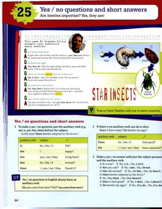 25 Yes / no questions and short answers
Are beetles important? Yes, they are!
T h i s week Dr S t e p h e n E l l i o t
a n s w e r s y o u r q u e s t i o n s
a b o u t b e e t l e s •
Q
A People often ask me this, and the answer is, yes, they are! Beetles
Q
A
Q
A
c e m a g a z i n e s c i e n c e m a g a z i n e
Are beetles important?
People often ask me this
are important because they feed on dead plants and animals.
Do beetles lay eggs?
Yes, they do. Then the eggs change into larva, pupa and adult
beetle. This is called metamorphosis.
There are 350,000 species of beetle. Is this true?
No, i t isn't - there are probably more! We just haven't
found and named them all yet!
Q Do beetles live everywhere?
^ No, they don't. Beetles don't live in the sea. But beetles
Q
A
were living on Earth before dinosaurs were here - and they
have adapted to almost every habitat.
Have beetles adapted to the Arctic?
You may not believe this - but yes, they have! The Arctic beetle
can live in temperatures of -40°C!
9 True o r False? Beetles o n l y live in w a r m countries.
as|E-| uaMsuy
Yes / no questions and short answers
1 To make a yes / no question, p u t t h e auxiliary verb (e.g.
am, is, are, has, have) before t h e subject.
Is this true? Have beetles adapted to the Arctic?
2 I f t h e r e is no auxiliary verb, use do or does.
Does it have wings ? Do beetles lay eggs ?
auxiliary verb subject ...?
Is he / she / it OK?
A m 1 happy?
Are y o u / w e / t h e y living here?
Has he / she / it arrived?
Have 1 / you / w e / they found it?
auxiliary verb subject ...?
Does he / she / it look good?
D o 1 / you / w e / they have a question?
Yes / no questions in English always have an
auxiliary verb.
Do you come from here? N O T You come from here ?
M a k e a yes / no answer w i t h j u s t t h e subject pronoun
and t h e auxiliary verb.
A: Is it true? B: Yes, it is. / No, it isn't.
A: Are you cold ? B: Yes, I am. / No, I'm not.
A: Has she arrived? B: Yes, she has. / No, she hasn't.
A: Have beetles adapted to the Arctic?
B: Yes, they have. / No, they haven't.
A: Does it look good? B: Yes, it does. / No, it doesn't.
A: Do beetles lay eggs ? B: Yes, they do. / No, they don't. I
64
 