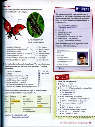 practice
h Match these questions about ladybirds t o t h e correct
I answers. The verbs w i l l help you.
wings
In 1999, four ladybirds went
into space in a NASA space
shuttle. They came back alive.
1 Are ladybirds beetles? a
2 Are all ladybirds red and black? >^ b
3 Do ladybirds lay eggs?  c
4 Have ladybirds adapted t o all h a b i t a t s ?  d
5 Is the ladybird larva red? V e
6 Does the ladybird larva have black spots? f
7 Has a ladybird been in space? g
Yes, they do.
No, they aren't.
No, it isn't.
No, they haven't.
Yes, they are.
Yes, it has!
No, it doesn't.
B Your aunt and uncle have a holiday house. You are going t o stay
there this summer, but you have some questions. C o m p l e t e
f their answers.
1 Is it close to the beach?
2 Is it big?
3 Does it have a swimming pool?
4 Is my cousin Silvia coming too?
5 Has Silvia been there recently?
6 Are the neighbours friendly?
7 Do the neighbours know we're coming?
8 Have you left the keys w i t h the neighbours?
0 %, it is.
E tOc, it isn't.
e : : : : : :
E
E
0
0
0
C Use the words in t h e table t o make eight or more different
questions and w r i t e t h e m in your notebook.
Have beetles have eggs?
Do a bee ever seen wings?
Does mosquitoes ever picked up spots?
you lay a ladybird larva?
a w o r m ?
Is important?
Are black and yellow?
Examples: Do mosquitoes tau e^sf
f)re mosquitoes important?
/You are coming t o visit your g r a n d m o t h e r in
t h e USA. A t t h e airport, t h e i m m i g r a t i o n offio
asks you some questions. M a k e t h e questions
using t h e words in brackets and w r i t e t h e m in
your notebook.
1 (your name / Marco de Silva)
Is^our name Marco De Sitvaf
2 (over 18)
3 (more than one bag)
4 ( l i v e / i n the USA)
5 (grandmother / living / in the USA)
6 (been / t o the USA /before)
7 ( s t a y i n g / f o r more than a month)
N o w answer t h e questions in your notebook
using t h e i n f o r m a t i o n below.
NAME: Marco De Silva
AGE: 16
LIVES: Capri
REASON FOR VISIT:
Visiting grandmother. First visit.
LENGTH OF STAY: 2 weeks
NUMBER OF BAGS: 2
/es, it is.
Circle t h e correct o p t i o n .
1 Sorry late?
a Do I b Are I c A m I
2 A: ? B: Yes, some beetles eat dead fish,
a Do beetles eat fish
b Are beetles eat fish
c Eat beetles fish
3 A: Are beetles very intelligent?
B: No, . They have very small brains,
a it isn't b they don't c they aren't
4 A: Have you ever eaten a beetle?
B: No, I
a don't b didn't c haven't
5 A: Does your pet beetle have a name?
B: Yes, he His name's Ringo.
a has b does c have
qS yty 0£ DX :SJ9MSUE isa_ <w
Yes / no q u e s t i o n s and s h o r t answers 65
 