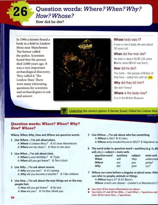 26A
Question words: Where? When? Why?
How? Whose?
How did he die?
I n 1 9 8 4 a f a r m e r f o u n d a
b o d y i n a field i n L i n d o w
M o s s n e a r M a n c h e s t e r .
T h e f a r m e r c a l l e d
t h e p o l i c e . S c i e n t i s t s
f o u n d t h a t t h e p e r s o n
d i e d 2,000 y e a r s ago. I t
w a s a v e r y i m p o r t a n t
a r c h a e o l o g i c a l d i s c o v e r y .
T h e y c a l l e d i t "The
L i n d o w M a n ! T h e r e
w e r e m a n y i n t e r e s t i n g
q u e s t i o n s f o r s c i e n t i s t s
a n d a r c h a e o l o g i s t s t o ask
a n d answer.
• —V
. «•', jJtt
Whose body was it?
It was a man's body. He was about
30 years old.
When did the man die?
He died in about 55 BC (55 years
Before Jesus Christ was born).
How did he die?
The Celts - the people of Britain at
that time - killed him with an axe.
Why did they kill him?
We don't know!
Where is the body now?
It is in the British Museum.
O U n d e r l i n e t h e c o r r e c t o p t i o n : A f a r m e r found/killed t h e L i n d o w Man.
Question words: Where? When? Why?
How? Whose?
Where, When, Why, How and Whose are question words.
1 Use Where ...?to ask about place.
A: Where is Lindow Moss ? B: It's near Manchester.
A: Where are my shoes ? B: Next to the door.
2 Use When ...?to ask about t i m e .
A: When is your birthday? B: 7July.
A: When did you get home ? B: Ten o'clock.
3 Use Why ...?to ask about reason.
A: Why are you wet ? B: It's raining.
A: Why did you become a teacher? B: I tike children.
4 Use How ...?to ask about t h e w a y things are or t h e w a y
people feel.
A: How did you get home ? B: By taxi.
A: How are you ? B: I'm fine, thank you.
66
puno_) J3Msuy
5 Use Whose ...?to ask about w h o has something.
A: Whose is this? B: It's hers.
A: Whose army invaded Russia in 1812? B: Napoleon's ami)
6 The w o r d order is: question w o r d + auxiliary (e.g. is, did,
will, etc.) + subject + main verb.
question w o r d auxiliary subject main verb
When will they understand?
Where are you going?
Why did Jane cry?
7 Whose can come before a singular or plural noun. Whose
can refer t o people, animals or things.
A: Whose bag is it? B: It's Barry's.
Whose streets are cleaner - London's or Manchester's?
• See Unit 50 for more information on whose.
• See Units 27 and 28 for Who...? and What...?questions and
Unit 30 for more How...?questions.
 