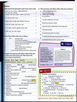 Practice
A Make questions by p u t t i n g t h e words in t h e correct order.
1 did / he/ live / where (dkere did kt tivef
I 2 is / why / he / famous ?
I 3 farmer / t h e / did / body / w h e r e / t h e / f i n d
?
4 i t / w h o s e / f a r m / w a s
I ?
I 5 when / did / invade / the / Britain / Romans
I _ ?
6 d i d / t h e / C e l t s / w h y / h i m / k i l l
I __ ?
7 do / about / know / people / how / this
?
8 h i m / s e e / w e / c a n / w h e r e
B Write Where, When, Why, How or Whose.
• 1 flow was your trip?
2 is the British Museum?
3 do they know he died 2,000 years ago?
I 4 will the museum be open?
5 axe was it?
1 6 is the Lindow M a n so famous?
7 did the farmer feel?
8 can you come with me t o see the Lindow Man?
jC Complete the questions w i t h Where, When, Why, How
or Whose and a f o r m of be or do. Then choose t h e
correct answers f r o m t h e box.
An apple Brazil Egypt eleventh
George Washington Greece horse Microsoft
1 Question: (dkere are the Pyramids?
Answer: They are in €^ijpt
2 Question: the Normans invade England?
Answer: They invaded in the century.
3 Question: picture
on an American $ 1 note?
Answer: It's a picture of
4 Question: the 1896 Olympics?
Answer: They were in
5 Question: N e w t o n discover gravity?
Answer: fell on his head.
6 Question: Bill Gates leave university?
Answer: Because he wanted t o create the
company.
7 Question: national dance
the samba?
Answer: It's the national dance o f
Question: the Greeks enter Troy?
Answer: They hid in a wooden
D W r i t e questions w i t h Where, When, Why, How, and Whose.
1 (Ohose (nrtUaij cake is it?
It's my birthday cake.
2 ... (Often isjjour birtfiiatj?
It's tomorrow.
4
5
6
7
8
9
I usually celebrate it at home.
Because my family is there
Last year? O h , I celebrated it w i t h a big party!
That was my idea.
It started early, about 4 o'clock.
It started then because my gran goes t o bed at 9.
I invited her because she's a great cook!
/ Read t h e first
paragraph o f a
detective story. In
your notebook, w r i t e
questions a b o u t it
using all t h e question
w o r d s Where, When,
Why, How and Whose
at least once.
Chapter 1
The man is alone. It is cold and wet but he
isn't wearing a coat. He has been here a long
time. He wants to leave but he can't. The
police are not here yet. The man is afraid,
very afraid. Suddenly, he hears a voice. He
doesn't recognise the voice but he under-
stands everything. The man runs back to
his car. The car won't start. He sees a face in
the mirror. He screams.
JExamples: (Ofiere is he? OOnx) is he atone?
QBS&. »• • • • • • • • •
Circle t h e correct o p t i o n .
1 body did the farmer find?
a W h y b Whose c Where
2 H o w more about L indow Man?,
a I learn b I can learn c can I learn
3 W h y broken bones?
a did the body have b had the body c the body had
4 we going t o the museum?
a W h e n do b Where do c W h e n are
5 A: I can't find my book. B: I'll help you. Where
looked?
a did you b you have c have you
3S Of E£ iz q-r:sJ3MSUEj;sai/fw
• •••••••
Q u e s t i o n w o r d s : Where? When? Why?How? Whose? 67
 
