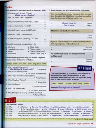 practice
|A Make questions by putting t h e words in the correct order.
1 Who /love / d i d / Scarlett O'Hara?
(Oko did ScarUtt 0 ffara Love?
2 What / o n 4 April 1968 /happened?
3 Who / Around the World in 80 Days / wrote?
! 4 landed on M a r s / W h a t / i n 1976?
5 Who / Will Smith / marry / in 1997 / did?
16 i n v e n t / d i d / W h a t / F r a n k W h i t t l e ?
7 in 1969 / What / Neil Armstrong / do / did?
•
•
•
•
•
•
Now match answers a - g t o questions 1-7.
a Jules Verne e Rhett Butler
lb He walked on the moon. f The jet engine
|c Viking 1 g The assassination o f
d JadaPinkett M a r t i n Luther K i n g j r .
Write complete questions using t h e present simple or
the past simple o f t h e verbs in t h e box.
destroy invent live love paint sing about write
1 What / Miguel de Cervantes?
(Okat did Mu^et di Cervantes write? Don Quixote
2 W h o / a t 10 Downing Street?
? The British Prime Minister
3 What / most o f San Francisco in 1906?
? An earthquake
4 Who / Mary Jane Watson?
? Spider M a n
5 Who / Sunflowers?
? Vincent Van Gogh
6 What / Tim Berners-Lee?
? The W o r l d W i d e Web
7 Who / Elton John in his song Candle in the Wind?
? Marilyn M o n r o e
C Read t h e t e x t s and w r i t e a question for each answer.
There was an accident in our road yesterday. A driver was going
down the road too fast. A bird hit the car roof and surprised the
driver. The driver came off the road and hit a tree.
1
2
tOhat did tke car kit
(Okat kit tke car
? A tree.
? A bird.
M a t t l i k e s cats b u t K e l l y l i k e s b i r d s .
3
4
? Birds.
? Matt.
My m u m t o l d my n e i g h b o u r t h a t I d i d n ' t like s c h o o l .
A n d my n e i g h b o u r t o l d m y t e a c h e r !
5
6
? M y mum.
? M y teacher.
The world makes money and money makes the
world go round.
7 ? Money.
8 ? Money.
/
num.irts activity course, You have t h e chance t o go on a sports activity (
b u t you are not sure i f you w a n t t o go. In your
notebook, w r i t e questions t o ask t h e organisers, using
who or what and t h e words in t h e box.
teach happen can come wear bring contact
Example: (dkat oc^ou. teack on tke course?
Circle the correct o p t i o n .
1 A: Who ? B: Tolstoy. a did write War and Peace b did War and Peace write c wrote War and Peace
2 A: What ? B: The Harry Potter books. a write J K Rowling b wrote J K Rowling c did J K Rowling write
3 A: What on 3 1 August 1997? B: Princess Diana died in a car crash. a happened b did happen c happens
4 A: Who on the left side o f the road? B: British and Japanese people. a drive b drives c does drive
5 A: What every February or March? B: The Carnival, a happen in Rio b does happen in Rio c happens in Rio
i
3
S E
£ D
2 Di :SJ9MSUB jisaiXw
O b j e c t and subject q u e s t i o n s 69
 
