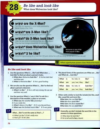 WHO are the X-Men?
The X-Men first appeared in comic books published by
Marvel Comics in the 1960s.
wWATQte X-Men like?
X-Men are people who are born with superhuman powers.
wtyATdo X-Men look like?
X-Men are very similar to humans but they are a little different.
They may have strange-coloured skin, for example.
wftATdoes Wolverine look like?
He has dark hair, blue eyes and claws. Wolverine is one of the
most popular X-Men.
WHAT'S he like?
Wolverine is good-looking. He is more than 100 years old, but he is still very strong. He can see and hear very well
^ W h a t s u p e r h u m a n p o w e r s does W o l v e r i n e have?
A.I3A JE3L) pUE 33S UE3 3L| pUE SuOJJS Xj3A S| 3|-| :j3MSliy
Be like and look like
1 Use t h e questions What is... like? and What does ...
look like? to find o u t about a person's looks.
A: What does Wolverine look like ? B: He has dark hair
and blue eyes.
A: What is Wolverine like ? B: He is good-looking.
2 W e can also use t h e question What is... like?to find o u t
about a person's character.
A: What's he like ? B: He is still very strong. He can see
and hear very well.
3 Use t h e question What is / was it like? to ask f o r a
description o f t h e weather, a place or an event.
A: What was the weather like yesterday?
B: It was really hot.
A: What's Mexico City like ? B: It's very big and busy.
A: What was the football match like? B: It was great!
4 The plural f o r m s o f t h e questions are What are... like?
and What do... look like?
W h a t is he / s h e / it like?
W h a t are you / w e / they like?
W h a t does he / s h e / it look like?
W h a t do you / we / they look like?
O t h e r verbs similar t o look like include feel like, smell
like, sound like and taste like.
What does the coat feel like?
What do olives taste like?
What does the flute sound like ?
What does the sea smell like?
What... like? is n o t t h e same as How's...?
A: What's jo like? B: He's really nice.
A: How's Jo? B: He's fine.
Generally, w e don't include t h e w o r d like in t h e
answers t o these questions.
A: What does he look like?
B: He is tall and he has a beard.
70
 