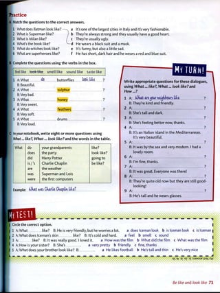 Practice
A Match the questions t o t h e correct answers.
1 What does Batman look like? — - x a
2 What is Superman like? J b
3 What is Milan like? / c
4 What's the book like? ^ - d
5 What do witches look like? e
6 What are superheroes like? f
It's one o f the largest cities in Italy and it's very fashionable.
They're always strong and they usually have a good heart.
They're usually ugly.
He wears a black suit and a mask.
It's funny, but also a little sad.
He has short, dark hair and he wears a red and blue suit.
B Complete the questions using t h e verbs in t h e box.
feel like look like smell like sound like taste like
1 A: What ^ butterflies toot l i b ?
B: Beautiful.
2 A: What sulphur ?
B: Very bad.
3 A: What honey ?
B: Very sweet.
4 A: What feathers ?
B: Very soft.
5 A: What drums ?
B: Very loud.
C In your notebook, w r i t e eight or m o r e questions using
What... like?, What... look like? and t h e w o r d s in t h e t a b l e .
/
MY TURN!
What do your grandparents like?
does the party look like?
did Harry Potter going t o
is/'s Charlie Chaplin be like?
are the weather
was Superman and Lois
were the first computers
Example: fOkat was Charlie Ckapttn l i t e f
W r i t e appropriate questions f o r these dialogues,
using What... like?, What... look like? and
How...?
1 A: (Ohat are^jow neighbours l i b ?
B: They're kind and friendly.
2 A: ?
B: She's tall and dark.
3 A: ?
B: She's feeling better now, thanks.
4 A: ?
B: It's an Italian island in the Mediterranean.
It's very beautiful.
5 A: ?
B: It was by the sea and very modern. I had a
lovely room.
6 A: ?
B: I'm fine, thanks.
7 A: ?
B: It was great. Everyone was there!
8 A: ?
B: They're quite old n o w but they are still good-
looking!
9 A: ?
B: He's tall and he wears glasses.
[QUEL| Circle the correct o p t i o n .
| 1 A: What like? B: He is very friendly, but he worries a lot. a does Iceman look b is Iceman look c is Iceman
I 2 A: What does Iceman's skin like? B: It's cold and hard. a feel b smell c sound
[ 3 A: like? B: It was really good. I loved it. a H o w was the film b W h a t did the film c W h a t was the film
I 4 A: How is your sister? B: She's a very pretty b friendly c fine, thanks
5 A: What does your brother look like? B: a He likes football b He's tall and thin c He's very nice
q5 3^7 D£ B 7 3X :SJSMSUE iisax Ayv
Be like a n d look like 7 1
 