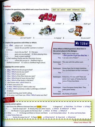 practice
A Complete the questions using Which and a noun f r o m t h e box. bed car planet team telephone w a y
1 Which team. is winning? 2 is mine? 3 shall I go?
am I on? rarth? 5 is ringing? 6 do you want?
B Complete the questions w i t h What o r Which.
6 A:
.IN)hat colour is it? B: It's blue.
season do you prefer: summer or winter?
Winter.
music do you like? B: I like jazz.
game are you playing? B: We're playing chess.
book is Janet reading?
She's reading Charlie and the Chocolate Factory.
school did you go t o - Sheffield High or
/
MY TURN!
Sheffield Grammar? B: I went t o Sheffield High School.
|C Underline the correct o p t i o n .
10
What I Which time do you go t o bed?
What/ Which one do you want?
What/ Which size are you?
What/Which o f the films have you seen?
What/Which kind o f music do you like?
What/ Which o f her books is the best?
I don't know what/which time it is.
A: Here's your pizza, Sir.
B: What/ Which pizza? I didn't order any!
A: What/ Which university is older, Cambridge or Oxford?
B: Oxford.
A: Good m o r n i n g j a n e Smith calling.
B: I'm sorry, I can't hear you. What/ Which name was that?
W r i t e What or Which questions about bees in
the correct places in t h e dialogue.
Beekeeper: Hello, nice t o meet you.
;
lOhat^oestionsaojca have abcat bees ?
You: I can see a lot o f bees!2
?
Beekeeper: This one w i t h the yellow spot.
You: 3
Beekeeper: Honey bees live in many countries.
You can find them on four continents.
You: 4
Beekeeper:
You:
Beekeeper:
You:
Beekeeper:
Antarctica. It's t o o cold! There are
seven main types o f honey bee but
none o f t h e m live there.
5
I have European honey bees. They
make great honey.
M y honey, o f course!
_ _ _ _ _ _ _ _ _ _ _ • • • • • • • •
Circle the correct o p t i o n .
I 1 I don't know the difference between bees and wasps. Which isdangerous? a f r o m t h e m b o f t h e m c o f t h e y
I 2 A: food do wasps eat? B: Mostly they eat other insects, a Which b Which o f c W h a t
3 the flowers in your garden do the bees like? a Which b W h a t c Which o f
[4 A: What ? B: Orange and black or brown and black, a are honey bees colour b colour are honey bees
c colour honey bees are
I
5 A: homes do wasps live in? B: Paper nests, a W h a t kind o f b H o w kind c W h a t kind i
I -
e
S 3
£ PI :SJ9MSUE i+sai Kyj
What?and Which? 73
 