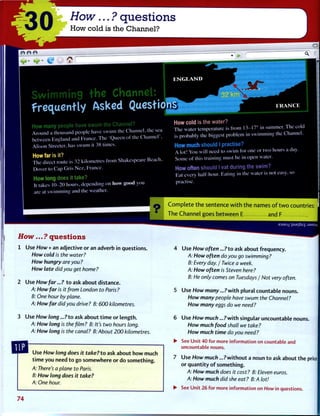 Swimming the Channel:
frequently Asked Questio'
How many people have swum the Channel?
Around a thousand people have swum the Channel, the sea
between England and France. The 'Queen of the Channel .
Alison Streeter, has swum it 38 times.
How far is it?
The direct route is 32 kilometres from Shakespeare Beach.
Dover to Cap Gris Nez, France.
How long does it take?
It takes 10-20 hours, depending on how good you
are at swimming and the weather.
E N G L A N D
F R A N C E
How cold is the water?
The water temperature is from 13-17° in summer. The cold
is probably the biggest problem in swimming the Channel.
How much should I practise?
A lot! You will need to swim for one or two hours a day.
Some of this training must be in open water.
How often should I eat during the swim?
Eat every half-hour. Eating in the water is not easy, so
practise.
T h e C h a n n e l goes b e t w e e n E and F
How...? questions
1 Use How + an adjective or an adverb in questions.
How cold is the water?
How hungry are you ?
How late did you get home?
2 Use How far...? t o ask about distance.
A: How far is it from London to Paris ?
B: One hour by plane.
A: How far did you drive ? B: 600 kilometres.
3 Use How long ...?to ask about t i m e or length.
A: How long is the film ? B: It's two hours long.
A: How long is the canal? B: About 200 kilometres.
Use How long does it take? to ask about h o w much
t i m e you need t o go somewhere or do something.
A: There's a plane to Paris.
B: How long does it take?
A: One hour.
9DUBJ-) :puE|Sug :J3MSU
Use How often ...?to ask about frequency.
A: How often do you go swimming?
B: Every day. / Twice a week.
A: How often is Steven here?
B: He only comes on Tuesdays / Not very often.
Use How many...? w i t h plural countable nouns.
How many people have swum the Channel?
How many eggs do we need?
Use H o w / m u d ? . . . ? w i t h singular uncountable nouns.
How much food shall we take?
How much time do you need?
See Unit 40 for more information on countable and
uncountable nouns.
Use How much... ? w i t h o u t a noun t o ask about the price
or q u a n t i t y o f something.
A: How much does it cost? B: Eleven euros.
A: How much did she eat? B:A lot!
See Unit 26 for more information on How in questions.
I
74
 