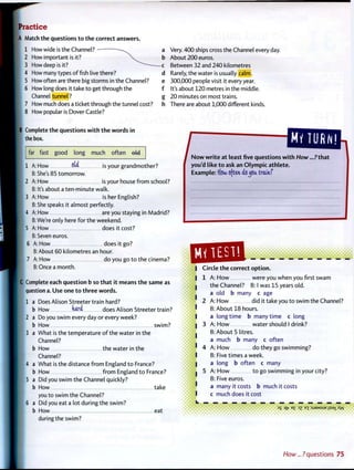 P r a c t i c e
A Match the questions t o t h e correct answers.
1 How wide is the Channel? -
2 How important is it?
3 How deep is it?
4 How many types offish live there?
5 How often are there big storms in the Channel?
6 How long does it take t o get through the
Channel tunnel?
7 How much does a ticket through the tunnel cost?
8 How popular is Dover Castle?
a Very. 400 ships cross the Channel every day.
b About 200 euros.
c Between 32 and 240 kilometres
d Rarely, the water is usually calm.
e 300,000 people visit it every year.
f It's about 120 metres in the middle.
g 20 minutes on most trains.
h There are about 1,000 different kinds.
B Complete the questions w i t h t h e w o r d s in
the box.
far fast good long much often eW
mum
1 A: How o(4 js your grandmother?
B: She's 85 tomorrow.
2 A: How is your house f r o m school?
B: It's about a ten-minute walk.
3 A: How is her English?
B: She speaks it almost perfectly.
4 A: How are you staying in Madrid?
B: We're only here for the weekend.
5 A: How does it cost?
B: Seven euros.
6 A: How does it go?
B: About 60 kilometres an hour.
7 A: How do you go to the cinema?
B: Once a month.
C Complete each question b so t h a t it means t h e same as
question a. Use one t o t h r e e words.
1 a Does Alison Streeter train hard?
b How mti does Alison Streeter train?
2 a Do you swim every day or every week?
b How swim?
3 a What is the temperature o f the water in the
Channel?
b How the water in the
Channel?
4 a What is the distance f r o m England t o France?
b How f r o m England t o France?
5 a Did you swim the Channel quickly?
b How take
you to swim the Channel?
6 a Did you eat a lot during the swim?
b How eat
during the swim?
/ z z z : _you'd like t o ask an O l y m p i c athlete.
Example: ffo"w often do^oa train/
I Circle t h e correct o p t i o n .
I 1 A: H o w were you when you first swam
I the Channel? B: I was 15 years old.
a old b many c age
2 A: H o w did it take you t o swim the Channel?
• B: About 18 hours.
I a l o n g t i m e b many time c long
I 3 A: H o w water should I drink?
B: About 5 litres.
a much b many c often
' 4 A: H o w do they go swimming?
I B: Five times a week.
I a long b often c many
I 5 A: H o w t o go swimming in your city?
B: Five euros.
* a many it costs b much it costs
I c much does it cost
1$ It7 E
E 3
Z E"[ :SJ9MSUEjlS9XAA/
How...?questions 75
 