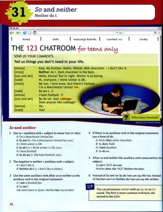 31 So and neither
Neither do I.
chat M.t&£.aO)t boards. contact us litotes
T H E 1 2 3 C H A T R O O M f o r t e e ^ s o ^ L y
SEND US Y O U R C O M M E N T S .
Tell us things you don't need in your life.
[ e m m a ]
[ n i c k o ]
[suzi a n d a b i ]
[ t o d d ]
[ n i c k o ]
[ t o d d ]
[ e m m a ]
[suzi a n d a b i ]
[ e m m a ]
[ t o d d ]
Easy. My b r o t h e r . M a t h s . W i n t e r . M i l k c h o c o l a t e
N e i t h e r d o I. Dark c h o c o l a t e is t h e b e s t .
H e l l o , E m m a ! Y o u ' r e r i g h t . W i n t e r is so b o r i n g .
H i , e v e r y o n e . I t h i n k w i n t e r is OK.
M e t o o . I l o v e snow. A n d t h e r e ' s f o o t b a l l
I'm a M a n c h e s t e r U n i t e d f a n .
So a m I. ©
I h a t e f o o t b a l l . ©
So d o w e . A n d c a b b a g e .
Does a n y o n e l i k e cabbage?
No.
Yuk!
I d o n ' t l i k e i t
So and neither
1 Use so + auxiliary verb + subject t o mean ' t o o ' or 'also'.
A: I'm a Manchester United fan.
B: So am /.'(= I'm a Manchester United fan, too.)
A: I think winter is OK.
B: So do I. (= I think winter is OK, too.)
A: I hate football.
B: So do we. (= We hate football, too.)
2 The negative is neither + auxiliary verb + subject.
A: I don't like it.
B: Neither do I. (= I don't like it either.)
3 Use t h e same auxiliary verb after so or neither as t h e
auxiliary verb in t h e original statement.
A: I am a football fan.
B: So am I.
I've never been to Spain. Neither has my brother.
4 If t h e r e is no auxiliary verb in t h e original statement,
use a f o r m o f do.
A: Nicko likes white chocolate.
B: So does Todd.
A: I hate football.
B: So do we.
5 A f t e r so and neither t h e auxiliary verb comes before the |
subject.
So am I. N O T So I am.
Neither does she. N O T Neither she docs.
6 Instead o f So am I or So do I w e can say Me too. Instead
o f Neither am I or Neither do I w e can say Me neither.
You can pronounce neitherwlth an / a i / or an / i : /
sound. The first is more c o m m o n in Britain, t h e
second in t h e USA.
76
 