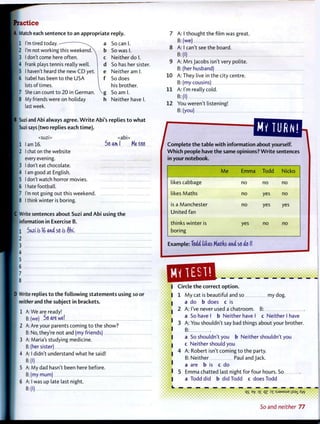 Practice
A Match each sentence t o an appropriate reply.
1 I'm tired today. — a
2 I'm not working this weekendX b
3 I don't come here often.  c
4 Frank plays tennis really well. d
5 I haven't heard the new CD yet. e
6 Isabel has been to the USA f
lots of times. 
7 She can count to 20 in German. V g
8 My friends were on holiday h
last week.
So can I.
So was I.
Neither do I.
So has her sister.
Neither am I.
So does
his brother.
So am I.
Neither have I.
B Suzi and Abi always agree. W r i t e Abi's replies t o w h a t
Suzi says (two replies each t i m e ) .
<suzi> <abi>
j 1 lam 16. So ami Me too
I 2 I chat on the website
every evening.
• 3 I don't eat chocolate.
4 I am good at English.
j 5 I don't watch horror movies.
6 I hate football.
7 I'm not going out this weekend.
8 I think winter is boring.
C Write sentences about Suzi and Abi using t h e
| information in Exercise B.
I I Sixziib 16 and so is ftbi,
• 2
I 3
I 4
I 5
j 6
I 7
8
D Write replies t o t h e f o l l o w i n g statements using so or
neither and t h e subject in brackets.
1 A: We are ready!
B: (we) So are we!
2 A: Are your parents coming t o the show?
B: No, they're not and (my friends)
3 A: Maria's studying medicine.
B:(her sister)
4 A: I didn't understand what he said!
B:(l)
5 A: My dad hasn't been here before.
B:(my mum)
6 A: I was up late last night.
7 A: I thought the film was great.
B: (we)
8 A: I can't see the board.
B:(l)
9 A: Mrs Jacobs isn't very polite.
B: (her husband)
10 A: They live in the city centre.
B: (my cousins)
11 A: I'm really cold.
B:(l)
12 You weren't listening!
B: (you)
^ ^ W T i p U j t e ^ about yourself.
W h i c h people have the same opinions? W r i t e sentences
in your notebook.
M e Emma Todd Nicko
likes cabbage no no no
likes Maths no yes no
is a Manchester
United fan
no yes yes
thinks winter is
boring
yes no no
Example: Toio' tides Matds a n i so etc 1!
m
u _
qs * °Z n :sj9Msue jisaj. Xw
Circle t h e correct o p t i o n .
1 M y cat is beautiful and so my dog.
a do b does c is
2 A: I've never used a chatroom. B:
a So have I b Neither have I c Neither I have
3 A: You shouldn't say bad things about your brother.
B:
a So shouldn't you b Neither shouldn't you
c Neither should you
4 A: Robert isn't coming t o the party.
B: Neither Paul and Jack,
a are b is c do
5 Emma chatted last night for four hours. So
a Todd did b did Todd c does Todd
>••••••••
So and neither 77
 