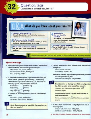 32 Question tags
Chocolate is bad for you, isn't it?
_ W h a t d o y o u k n o w
Chocolate is bad for you, isn't it?
Not really. Chocolate has a lot of calories but this is only a
problem if you eat too much of it.
Coffee stops you sleeping, doesn't it?
Yes, it does. The caffeine in coffee is a stimulant, so it isn't
a good idea to drink coffee before you go to bed.
Vitamin tablets aren't necessary, are they?
No, they aren't. Taking vitamins every day is definitely not
idea.
O U n d e r l i n e t h e c o r r e c t o p t i o n : It is b e t t e r t o d r i n k coffee in t h e morning/evening.
Question tags
1 Use question tags in conversation t o check i n f o r m a t i o n
or t o check t h a t t h e listener agrees w i t h you.
Chocolate is bad for you, isn't it?
You phoned the doctor, didn't you?
It's a lovely day, isn't it?
2 A sentence w i t h a question t a g has a main clause (You
know Simon...) and t h e question t a g (... don't you?).
The question t a g has an auxiliary (e.g. is, do, have) or a
modal (e.g. iv/7/, can) + a subject pronoun.
main clause question t a g
He's coming, isn't he ?
SUJLUOW M3MSUV
3 Usually, i f t h e main clause is affirmative, t h e question ta;|
is negative.
She's a doctor, isn't she?
It could help, couldn't it?
If t h e main clause is negative, the question tag is affirmativj
You don't feel well, do you?
Mike won't be in hospital long, will he?
They won't go, will they?
If there is no auxiliary or modal, use t h e correct f o r m
o f do.
You know DrJones, don't you?
The doctor didn't phone, did she?
The intonation on t h e t a g rises if it is a real question
(i.e. if t h e speaker is not sure o f t h e answer).
Canberra isn't the capital of Australia, is it?
Sydney is bigger.
The intonation on t h e t a g falls i f t h e speaker is
sure o f t h e answer.
You're American, aren't you ? You have an American
accent.
I'm in t h e main clause aren't I in t h e question tag.
I'm right, aren't I?
4 M a k e a short answer w i t h a subject pronoun and an
auxiliary verb.
A: You're OK, aren't you? B: Yes, I am.
A: Did you see the doctor? B: No, I didn't.
78 • See Units 25 and 31 for more information on short answers.
 
