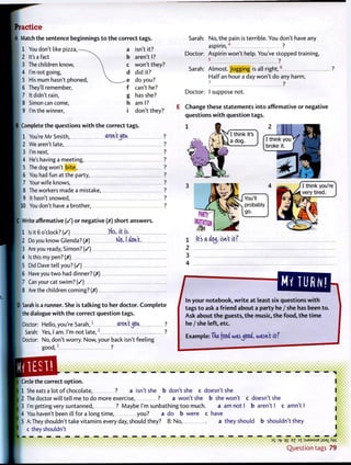 Practice
jA Match the sentence beginnings t o t h e correct tags.
[ 1 You don't like p i z z a , — a isn't it?
2 It's a fact , b aren't I?
3 The children know,  c won't they?
4 I'm not going,  d did it?
5 His mum hasn't phoned,  ^ e do you?
6 They'll remember, f can't he?
7 It didn't rain, g has she?
8 Simon can come, h am I?
| 9 I'm the winner, i don't they?
IB Complete the questions w i t h t h e correct tags.
1 You're Mr Smith, aren'tMoa ?
2 We aren't late, ?
3 I'm next, ?
4 He's having a meeting, ?
5 The dog won't b i t e , ?
6 You had fun at the party, ?
7 Your wife knows, ?
8 The workers made a mistake, ?
9 It hasn't snowed, ?
10 You don't have a brother, ?
C Write affirmative ( / ) or negative (X) short answers.
1 Is it 6 o'clock? ( / ) Vis, it is.
2 Do you know Glenda? (X) K)<5,1 aVt.
3 Are you ready, Simon? ( / )
4 Is this my pen? (X)
5 Did Dave tell you? ( / )
6 Have you two had dinner? (X)
7 Can your cat swim? ( / )
8 Are the children coming? (X)
D Sarah is a runner. She is t a l k i n g t o her doctor. C o m p l e t e
the dialogue w i t h t h e correct question tags.
Doctor: Hello, you're Sarah,1
aren't^OU, ?
Sarah: Yes, I am. I'm not late,-
' ?
Doctor: No, don't worry. Now, your back isn't feeling
I good,3
?
Sarah: No, the pain is terrible. You don't have any
aspirin,' ?
Doctor: Aspirin won't help. You've stopped training,
5 ?
Sarah: Almost. Jogging is all r i g h t , 6
?
Half an hour a day won't do any harm,
7 ?
Doctor: I suppose not.
E Change these statements into affirmative or negative
questions w i t h question tags.
mm
m
1 Its a icy, isn't itf
2
3
4
MYTURN!
tags t o ask a f r i e n d about a party he / she has been t o .
Ask about t h e guests, t h e music, t h e f o o d , t h e t i m e
he / she left, etc.
Example: Tke food, washed, wasn't itf
e the correct o p t i o n .
1 She eats a lot o f chocolate, ? a isn't she b don't she c doesn't she
J 2 The doctor will tell me t o do more exercise, ? a w o n ' t s h e b she won't c d o e s n ' t s h e
I 3 I'm getting very suntanned, ? Maybe I'm sunbathing t o o much. a am not I b aren't I c amn't I
4 You haven't been ill for a l o n g t i m e , you? a do b were c have
5 A:They shouldn't take vitamins every day, should they? B: No,
c they shouldn't
a they should b shouldn't they
35 3fr q£ ez D x : S J S M S U B
i l S 3
l ^ W
Q u e s t i o n tags 79
 