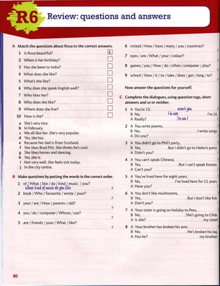 A M a t c h t h e questions about Rosa t o t h e correct answers.
1 Is Rosa beautiful? H
2 W h e n is her birthday? •
3 Has she been t o India? •
4 W h a t does she like? LJ
5 What's she like? •
6 W h y does she speak English well? •
7 W h o likes her? •
8 W h o does she like? •
9 Where does she live? •
10 How is she? •
a She's very nice,
b In February.
c W e all like her. She's very popular,
d Yes, she has.
e Because her dad is f r o m Scotland,
f She likes Brad Pitt. She thinks he's cool,
g She likes horses and dancing,
h Yes, she is.
i Not very well. She feels sick today,
j In the city centre.
B Make questions by p u t t i n g t h e words in t h e correct order.
1 o f / W h a t / like / do I kind / music / you?
What (ana cfmusic a6.JJ.tt tike, ?
2 book / W h o / favourite / w r o t e / your?
?
3 your / are / H o w / parents / old?
?
4 you / d o / c o m p u t e r / W h o s e / use?
6 visited / H o w / have / many / you / countries?
7 eyes / a r e / W h a t / y o u r / c o l o u r ?
5 a r e / f r i e n d s / y o u r / W h a t / like?
8 games / you / H o w / do / often / computer / play?
9 school / H o w / it / t o / take / does / get / long / to?
N o w answer t h e questions f o r yourself.
C C o m p l e t e t h e dialogues, using question tags, short
answers and so or neither.
1 A You're 15, aren't ^<5U. ?
B No, I'lHWt I'm 14.
A Really? 5oami !
2 A You write poems, 3
B No, I write songs.
A D o you? J
3 A You didn't go t o Phil's party, i
B Yes, But I didn't go t o Helen's party.
A Didn't you? !
4 A You can't speak Chinese, i
B Yes, But I can't speak Korean.
A Can't you? !]
5 A You've lived here for eight years, fl
B No, I've lived here for 11 years.
A Have you? 1
6 A You don't like mushrooms, I
B Yes, . B u t I don't like fish.
A Don't you? 1
7 A Your sister is going on holiday t o Peru, ?j
B No, She's going to Chile.
A Is she? my sister!
8 A Your brother has broken his arm, ?
B No, He's broken his leg.
A Has he? my brother!
80
 