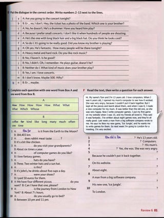 D Put the dialogue in t h e correct order. W r i t e numbers 2 - 1 3 next t o t h e lines.
1 a A: Are you going t o the concert tonight?
b B: Er... no, 1 don't. Hey, the ticket has a photo o f the band. W h i c h one is your brother?
c A: No, he doesn't. He's a drummer. Have you heard him play?
d A: Because 1 prefer small concerts. 1 don't like it when hundreds o f people are shouting.
e A: He's the one w i t h long black hair and a big black hat. Do you think he looks cool?
f A: So do 1. It's going t o be really good. Did you know my brother is playing?
g A: Oh yes. He's fantastic. H o w many people will be there tonight?
h A: Heavy metal and hard rock. Do you like rock music?
i B: No, 1 haven't. Is he good?
j B: No, 1 didn't. O h , 1 remember. He plays guitar, doesn't he?
k B: Neither do 1. W h a t kind o f music does your brother play?
I B: Yes, 1 am. 1 love concerts.
m B: 1 don't know. Maybe 500. W h y ?
14 n B: Er... maybe.
E Complete each question w i t h one w o r d f r o m Box A and
one word f r o m Box B.
Hew How H o w H o w H o w W h a t W h a t
What Which Whose
B
coffee far kind like long many much often
one time
is it f r o m the Earth t o the M o o n ?1 A: tffiw far
B: 384,403 km.
2 A: does rabbit meat taste ?
B: It's a bit like chicken.
3 A: do you visit your grandparents?
B: About six times a year.
4 A: o f computer games do you like?
B: I love fantasy games.
5 A: hats do you have?
B: Three. Two winter hats and a sun hat.
6 A: is this?
B: It's John's, he drinks about five cups a day.
7 A: were your shoes?
B: I paid 50 euros for them.
8 A: We have four different pizzas. do you
want? B: Can I have that one, please?
9 A: is the journey f r o m London t o N e w
York? B: About 7V2 hours.
10 A: do you usually go t o bed?
B: Between 10 pm and 1 1 pm.
F Read t h e t e x t , t h e n w r i t e a question f o r each answer.
Hi. My name's Tom and I'm 13 years old. I love computers. When I
was 6 years old, I opened my mum's computer to see how it worked.
She was very angry, because I couldn't put it back together. But I
kept all the pieces and learnt about them, and when I was 8,1 made
a new computer for my mum. It was better than the old one, so she
was very happy. Now I write computer games. I put my first game
on my website when I was 10, and my friends all loved it. They said
it was fantastic. I've written about eight games now, and they're all
really good. Last week a man from a big software company wrote to
me. He says he likes my new game, "Ice Jungle', and he wants me
to write games for them. So next week I'm going to London for a
meeting. I'm very excited.
1 ffow M is Tom ? He's 13 years old.
2 ? Computers.
3 ? His mum's.
4 ? Yes, she was. She was very angry.
5 ?
6
7
8
9
10
Because he couldn't put it back together.
O n his website.
About eight.
A man f r o m a big software company.
His new one,'Ice Jungle'.
To London.
Review 6 8 1
 