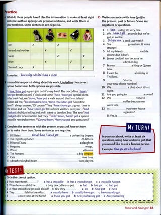 Practice
A What do these people have? Use t h e i n f o r m a t i o n t o make at least eight
sentences w i t h an appropriate pronoun and have, and w r i t e t h e m in
your notebook. Some sentences are negative.
4 44 4Me / X
Me and my brother X
Sarah / X
Brian X
Tom and Lucy X X
Examples: I futve a aq<j. (Oe aWt have a sister.
A crocodile keeper is t a l k i n g about his w o r k . Underline t h e correct
option. Sometimes both options are possible.
I l
have/have got a great j o b but it's very hard! The crocodiles2
have/
have got breakfast at 6 o'clock and some ^have/have got special diets.
After breakfast, we 4
have/have got a walk around the farm. Many
visitors ask me,'5
Do crocodiles have/Have crocodiles got fun in the
farm?' I always answer,'Of course!' They b
have/have got a great t i m e in
the shows and we7
have/have got lots o f nice visitors. Last year I 8
had
/hadgot a holiday in England and I went t o London Zoo. The zoo 9
had
/hadgot a lot o f crocodiles but they w
didn't have/hadn't got a special
crocodile research centre. lx
Doyou have/ Have you got any questions?'
C Complete the sentences w i t h t h e present or past of have or have
got to make t h e m t r u e . Some sentences are negative.
1 Bill Gates tent Uve / rvasft't^Ct a university degree.
2 The Fnglish alphabet 26 letters.
3 Princess Diana a daughter.
4 Penguins wings.
5 Water vitamins.
6 The Romans a big empire.
7 Cats nine lives.
8 A beach volleyball team t w o players.
D W r i t e sentences w i t h have (got) in
t h e present, past or f u t u r e . Some are
negatives or questions.
1 I (vave a dog; it's very nice.
2 W e (vaven't^Ct an uncle but we've
got an auntie.
3 Oii (jfiu. Uve a cold last week?
4 She green hair. It looks
strange!
5 All my friends mobile
phones but I don't.
6 James couldn't run because he
a broken leg.
7 France a King or Queen
now.
8 I want to a holiday in
Thailand.
9 Sharon
your new phone number?
10 W e a chat about it last
night.
1 1 Are you going t o a swim?
12 W e time t o
coffee because we
were late.
13 A: your new house
a garden?
B: Yes, it
In your notebook, w r i t e at least six
questions, using have and have got, t h a t
you w o u l d like t o ask a famous person.
Example: ffavej 5 u ^ 6 t a by dcusef
_ _ _ _ _ _ _ _ _ _ _ _ _ _ _ _ _ _ _
Circle the correct o p t i o n .
1 How many teeth ? a has a crocodile b has a crocodile got c a crocodile has got
2 When he was a child, he a baby crocodile as a pet. a had b has got c had got
3 A: Have crocodiles got cold blood? B: Yes, they a do b have got c have
4 They fish for breakfast. a usually have b usually have got c have usually got
5 a nice time at the farm? a Have you got b Are you having got c Are you having
DS Bf 0£ ?Z m :SJ9MSUB jisai XyV
Have and have got 83
 