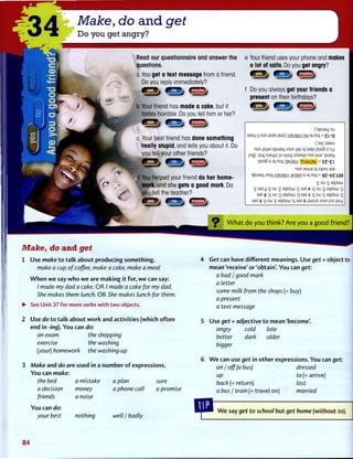 Make, do and get
Do you get angry?
Read our questionnaire and answer the
questions.
a You get a text message from a friend.
Do you reply immediately?
^ T T I j i B 3 _ j ii^fl'^j
Your friend has made a cake, but it
tastes horrible. Do you tell him or her?
( E ! 3 ^ ^ B M t > d^fl^j
c Your best friend has done something
really stupid, and tells you about it. Do
you tell your other friends?
, ft-§j MSBj GEEBj
d You helped your friend do her home-
work, and she gets a good mark. Do
you tell the teacher?
I23_v
e Your friend uses your phone and makes
a lot of calls. Do you get angry?
(K_3_> (EBB^ i B E s b
f Do you always get your friends a
present on their birthdays?
IE©*
(spueuj ou
OADU, M.noA uoos PUD) QH3m ON 3J.noA= 2L-rj
(•oo) 'peau
noA JOUM spueuj JnoA ||9| o) oepi pooB D s,(i
ing) (SJi) SJBL|)O JO ^uim SADMID noA PUD 'pueu|
pooB D 3J,noA'aN3ldd IfldHilVd = E Z - £ l
•noA «ou>| oj A>pri| BJD
spirauj jnoA iaN3ldJ 1V3U9 D aj,noA= QZ-VZ-kM
£ ou '£ eqADLU
'g seA j :g ou '£ sqAoui '£ ssA 9 :g ou 'rj aqAouj o
saA p :g ou 'o eqADiii 'o seA o :g ou '£ eqADW 'o
seA q :Q OU '£ sqADLu 'g saA D JSJOOS jnoA (no puy
W h a t d o y o u t h i n k ? A r e y o u a g o o d friend?
Make, do and get
1 Use make t o t a l k about producing s o m e t h i n g .
make a cup of coffee, make a cake, make a meat
W h e n w e say w h o w e are m a k i n g it for, w e can say:
/ made my dad a cake. O R / made a cake for my dad.
She makes them lunch. O R She makes lunch for them.
• See Unit 37 for more verbs with t w o objects.
2 Use do t o t a l k about w o r k and activities (which o f t e n
end in -ing). Y o u can do:
an exam the shopping
exercise the washing
(your) homework the washing-up
3 Make and do are used in a n u m b e r o f expressions.
You can make:
the bed
a decision
friends
You can do:
your best
a mistake
money
a noise
nothing
a plan sure
a phone call a promise
well j badly
Get can have different meanings. Use get + object to
mean 'receive' or 'obtain'. Y o u can get:
a bad / good mark
a letter
some milk from the shops (= buy)
a present
a text message
Use get + adjective t o mean 'become'.
angry cold late
better dark older
bigger
W e can use get in o t h e r expressions. You can get:
on I off [a bus) ArarraA
up
back(= return)
a bus I train (= travel on) married
dressed
to(= arrive)
lost
W e say get to school b u t get home ( w i t h o u t to).
84
 