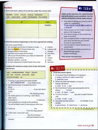 Practice
A Write each w o r d / phrase f r o m t h e box under t h e correct verb.
breakfast a dress an exam exercise homework
a job a paper plane a salad the shopping the washing
/
do make
breakfast
B Match the sentence beginnings t o t h e most appropriate endings.
I How to be a good friend ...
1 Text messages are fun but it's better t o make — a
[ 2 Don't be jealous if a friend makes new ^ - b
[ 3 Be happy when a friend does c
4 And listen to her when she has done d
5 Talk to your friends before you make an important e
6 Say sorry if you make a f
7 Nobody is p e r f e c t - j u s t do g
8 It's more important t o make friends than make h
IC Complete the sentences using a f o r m o f get and w o r d s
I from the box.
friends,
a phone cal
mistake,
your best,
well,
money,
badly,
decision.
angry a really bad mark better dressed
late lost married some milk older
any text messages up
1 I'm going to stay home and study tonight.
I j e t a realty bad mart j n m y Maths exam.
2 My friend has been in hospital but she is
slowly
3 It's OK to if you talk about
it later.
4 It's W e should go home.
5 My mobile phone isn't working. I don't like it
when I don't
6 My brother is in f-ebruary.
Lots of people are coming t o the wedding.
7 You will probably need t o wear glasses when you
8 Could you me
f r o m the shop, please?
9 I didn't take a map and I soon
10 I late this morning. I
and had breakfast in ten
minutes!
M a k e up t h e questions f o r a questionnaire
and w r i t e t h e m in your notebook. Use the
options in brackets and do, make and get.
1 Your m u m is feeling very tired, (a cup o f
coffee or a sandwich?)
OflJBfc mlu ker a cap of coffee or mate der
a saniwickr
2 You're hungry but the fridge is empty, (a
pizza or the shopping?)
3 It's a sunny Sunday in the summer, (up
early or up late?)
4 Your younger brother is really hungry but
your m u m and dad are not at home.
(a snack or some lunch?)
5 You are late for school, (the bus or t o
school late?)
6 It's the summer holidays soon but you
don't have any money.
(a j o b or nothing?)
N o w answer t h e questions.
I Circle the correct option.
I 1
I 4
I
1
It's my best friend's birthday, so I'm going t o
a make a card her b make a card t o her
c make her a card
W h e n you meet new people, is it easy t o
friends with them?
a make b do c get
M y friend doesn't always get good grades, but he
always his best,
a does b makes c gets
I'm sorry I'm late. I lost, and I couldn't find the
cafe.
a made b did c got
Our plane was late, and we at midnight. It was
terrible.
a got t o home b made home c got home
DS D-f E
£ e
Z DT :SJ9MSUE jiss^Xw
Make, do and get 85
 