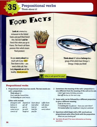 Prepositional verbs
Think about it!
L o o k a t a menu in a
restaurant in the United
States and you'll find French
fries. But don't a s k f o r
French fries w h e n you go to
France. The French call them
pommes frites which means
'fried potatoes'.
Do you w o r r y a b o u t too
much salt in your diet?
Then listen to t h i s - y o u
need a little salt. Your
body d e p e n d s o n salt for
healthy blood pressure.
T h i n k a b o u t it! Salmon b e l o n g s t o a
group offish which have Omega-3.
Omega-3 helps you think!
W h y is salt g o o d f o r y o u ?
ajnssajd poo]q Aqi|e3L| Jty ij spaau Apoq mo :j3Msuy
Prepositional verbs
1 Prepositional verbs have t w o words. The t w o words are:
verb + preposition.
Think about it!
Don't ask for French fries.
I'm listening to some music.
O t h e r verbs include:
(dis)agree with depend on learn about suffer from
believe in
belong to
come across
consist of
get off
get on
go with
laugh at
look after
look at
look for
pay for
talk about
wait for
worry about
86
Sometimes t h e meaning o f t h e verb + preposition is
very different f r o m t h e meaning o f t h e verb on its own.
/ didn't get many birthday presents.
Get off the bus at the next stop.
Some verbs can be f o l l o w e d by a different preposition
t o give a different meaning.
Look at the menu.
I'm looking for my glasses - have you seen them?
We looked after my neighbour's dog last weekend.
Questions w h i c h begin w i t h a Wh- w o r d and use
prepositional verbs o f t e n finish w i t h t h e preposition.
What are you looking at?
See Units 26 and 27 for more information on forming
questions.
 