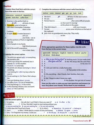 Practice
[A Complete these f o o d facts w i t h t h e correct
form of the verbs in t h e box.
come across consist o f depend on
go with look after suffer f r o m
1 Rosemary is the perfect herb t o
wltd all kinds o f meat.
2 Pineapples came t o Europe in
1493 when Christopher Columbus
them in the
Caribbean.
3 An apple floats in water because it
I 25% air.
4 your body - eat at
least five portions o f fruit or vegetables
every day.
5 A l o t o f people in my family
high blood pressure.
6 Half of the world's population
rice in their diets.
| B Underline the correct o p t i o n .
1 The politician agreed with/on everything
the journalist said.
I 2 I want to go skiing this weekend, but it
depends on/of the weather.
3 I'll ask for/to some help.
4 My parents are always worrying in/about
something.
5 I was looking for/after my keys when he
came in.
6 I'm not waiting to/for Flavia. She's always
late.
7 I was just thinking about/on you.
8 He suffers from/of a lot o f headaches.
9 That dog belongs to/in the waiter.
10 In this morning's History class we learnt
about/of The Cold War.
C Complete t h e sentences w i t h t h e correct verbs f r o m the box.
believe come depend get get go look look
1 W e don't jet off here. It's the next station.
2 Do you in ghosts?
3 Nurses have t o after some difficult people.
4 on the train! It's leaving!
5 at this photo in the paper.
6 That shirt doesn't w i t h your trousers.
7 I've just across some old photos at the back o f
the cupboard.
8 Julia visits my grandparents every day. They really
on her.
W r i t e appropriate questions f o r these replies. Use t h e verbs
f r o m t h e box in t h e correct tense.
agree w i t h belong t o laugh at listen t o look at pay for
talk about think about
1 A
2 A
3 A
4 A
B:
5 A
6 A
B:
7 A
B:
8 A
N o w
least
lOkat arej c a tdmkuuj about? B: Nothing much. I'm just really tired.
lOkfi agrees w t t U o e f B: M e . W e always like the same films.
B: M y new CD.
Colin just t o l d me a really funny joke.
B: That jacket in the window.
O h , everything - their friends, their families, their jobs.
Me. I forgot t o take it home last night.
B: M y brother. He's got lots o f money!
•Si.:-
Circle the correct o p t i o n .
1 I'm looking the salt, but I can't find it. Have you seen it? a at b a t t e r c for
2 A: What ? B: You. W e didn't want t o start eating w i t h o u t you.
a are you waiting for b you are waiting for c for are you waiting
3 A: Who does this'Food Facts'book ? B: It's Alan's. a depend on b consist o f c belong t o
4 I don't in diets. I think they're a waste o f t i m e and money. a believe b agree c worry
5 Sorry-I've forgotten my money. Could you ? a for me pay b me pay for c pay for me
L _ — _ _ _ _ _ _ _ _ _ _ _ _ _ _ _ _ _ _ _ _ _ _ — — — — — — — J
OS 3 £ <ez O T : S J 3 M S U E J I S 9 1 / < W
» • • • • * • i >••••<
I
P r e p o s i t i o n a l verbs 8 7
 