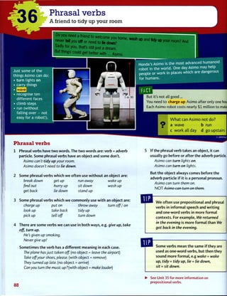 Phrasal verbs
A friend to tidy up your room
eed a friend to welcome you home wash ..n a n ^ «,*
never tell you off or need to lie down? ^ " P y
° U r r o o m ? A n c
Sadly for you, that's still just a dream
But things could get better with
Honda's Asimo is the most advanc
robot in the w o r l d . One day Asimo
people or work in places which are dangero
for humans.
But it's not all good...
You need t o charge up Asimo after only one hour!
Each Asimo robot costs nearly $1 million to make.[
Some phrasal verbs which w e o f t e n use w i t h o u t an object are:
break down get up run away wake up
find out hurry up sit down wash up
get back lie down stand up
Some phrasal verbs w h i c h w e c o m m o n l y use w i t h an object are:
charge up put on throw away turn off I on
look up take back tidy up
pick up tell off turn down
There are some verbs w e can use in both ways, e.g. give up, take
off, turn up.
He's given up smoking.
Never give up!
Sometimes t h e verb has a different meaning in each case.
The plane has just taken off. (no object = leave the airport)
Take off your shoes, please, (with object = remove)
They turned up late, (no object = arrive)
Can you turn the music up?(with object = make louder)
If t h e phrasal verb takes an object, it can
usually go before or after the adverb particle.
Asimo can turn lights on.
Asimo can turn on lights.
But t h e object always comes before t h e
adverb particle i f it is a personal pronoun.
Asimo can turn them on.
N O T Asimo can turn on them.
W e o f t e n use prepositional and phrasal
verbs in i n f o r m a l speech and w r i t i n g
and one-word verbs in more f o r m a l
contexts. For example, We returned
in the evening is more f o r m a l than We
got back in the evening.
Some verbs mean t h e same i f they are
used as one-word verbs, but t h e n they
sound more f o r m a l , e.g wake = wake
up, tidy = tidy up, lie = lie down,
sit = sit down.
88
• See Unit 35 for more information on
prepositional verbs.
 