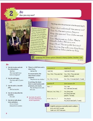 Be
King: I don’t understand! Are you my son?Tom: No, I’m not a prince, I’m poor.King: Are you sure? Your clothes are notvery old!
Tom: They’re not my clothes. They’reEdward’s clothes. He’s poor now.King: Oh no! This is terrible! Is it true?Tom: Yes, it is. I’m really sorry, King Henry.You aren’t my father, you’re my King.
tip
?
?
Be
Are you my son?2
www.cambridge.org© in this web service Cambridge University Press
Cambridge University Press
978-0-521-73251-2 - Active Grammer Level 1 With Answers
Fiona Davis and Wayne Rimmer
Excerpt
More information
 