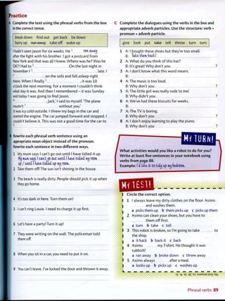Practice
A Complete the t e x t using t h e phrasal verbs f r o m t h e box
in the correct tense.
breakdown find out get back lie down
hurry up run away take off wake up
I hadn't seen Jason for six weeks. He 1
ran awaij
after the fight with his brother. I got a postcard f r o m
New York and that was all I knew. Where was he? Was he
OK? I had to 2
O n the last night in
November 1 3
late. I
4
on the sofa and fell asleep right
there. When I f i n a l l y 5
, it was 10
o'clock the next morning. For a moment I couldn't think
what day it was. And then I remembered - it was Sunday
and today I was going t o find Jason.
6
' Jack,' I said t o myself. T h e plane
mustn't7
w i t h o u t you.'
It was icy cold outside. I threw my bags in the car and
started the engine. The car jumped forward and stopped. I
couldn't believe it. This was not a good time for the car t o
B Rewrite each phrasal verb sentence using an
appropriate noun object instead o f t h e p r o n o u n .
Rewrite each sentence in t w o different ways.
1 My mum says I can't go out until I have tidied it up.
Mij mum sous I can't do out until I nave tiiiti nttj room,
up/ until! nave tidied up nw room..
2 Take them off! The sun isn't shining in the house.
3 The beach is really dirty. People should pick it up when
they go home.
4 It's too dark in here. Turn them on!
5 I can't ring Louie. I need t o charge it up first.
6 Let's have a party! Turn it up!
7 They were writing on the wall. The policeman t o l d
them off.
8 When you sit in a car, you need t o put it on.
9 You can't leave. I've locked the door and thrown it away.
C C o m p l e t e t h e dialogues using t h e verbs in t h e box and
appropriate adverb particles. Use t h e structure: verb +
pronoun + adverb particle.
give look put ta+se tell t h r o w turn turn
1 A
B
2 A
B
3 A
B
4 A
D
5
D
A
B
6 A
B
7 A
B
8 A
B
I bought these shoes but they're t o o smal
Tab tnem back!
W h a t do you think o f this hat?
It's great! W h y don't you
I don't know what this word means.
The music is t o o loud.
W h y don't you
The little girl was really rude t o me!
W h y didn't you
We've had these biscuits for weeks.
The TV is boring.
W h y don't you
I don't enjoy learning t o play the piano.
W h y don't you
MV TURN!
W h a t activities w o u l d you like a r o b o t t o do f o r you?
W r i t e at least five sentences in your notebook using
verbs f r o m page 88.
Example: la' lib it to tidxj up nuj bedroom.
QD3HCircle t h e correct o p t i o n .
1 I always leave my dirty clothes on the floor. Asimo
and washes them.
a picks them up b them picks up c picks up them
2 Asimo can clean your shoes, but you have t o
t h e m off first.
a turn b take c tell
3 This robot is broken, so I'm going t o take t o
the shop.
a it back b back it c back
4 Asimo my T-shirt. He thought it was
rubbish!
a ran away b broke down c threw away
5 Asimo always after a meal.
a looks up b picks up c washes up
35 of e£ qz E
T :SJ9MSUB j ; s 9 i Aw
Phrasal verbs 89
 