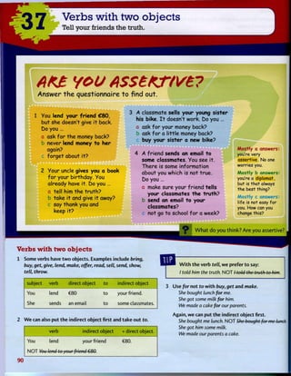 37 Verbs with two objects
Tell your friends the truth.
AK£ YOU A$$£KT(Ve?
A n s w e r t h e q u e s t i o n n a i r e t o f i n d o u t .
Y o u lend your f r i e n d € 8 0 ,
b u t s h e d o e s n ' t g i v e i t b a c k .
Do y o u ...
a a s k f o r t h e m o n e y b a c k ?
b n e v e r lend money t o h e r
again?
f o r g e t a b o u t i t ?
Y o u r u n c l e g i v e s you a book
f o r y o u r b i r t h d a y . Y o u
a l r e a d y h a v e i t . 6 0 y o u ...
a t e l l h i m t h e t r u t h ?
b t a k e i t a n d g i v e i t a w a y ?
s a y t h a n k y o u a n d
k e e p i t ?
A c l a s s m a t e s e l l s y o u r y o u n g s i s t e r
h i s b i k e . I t d o e s n ' t w o r k . D o y o u ...
a a s k f o r y o u r m o n e y b a c k ?
b a s k f o r a l i t t l e m o n e y b a c k ?
c b u y y o u r s i s t e r a n e w b i k e ?
4 A f r i e n d s e n d s an e m a i l t o
s o m e c l a s s m a t e s . Y o u s e e i t .
T h e r e is s o m e i n f o r m a t i o n
a b o u t y o u w h i c h is n o t t r u e .
D o y o u ...
a m a k e s u r e y o u r f r i e n d t e l l s
y o u r c l a s s m a t e s t h e t r u t h ?
b s e n d an e m a i l t o y o u r
c l a s s m a t e s ?
c n o t go t o s c h o o l f o r a w e e k ?
M o s t l y a answers:
you're very
assertive. No one
worries you.
M o s t l y b answers:
you're a diplomat,
but is that always
the best thing?
M o s t l y c answers:
life is not easy f o r
you. How can you
change this?
W h a t d o y o u t h i n k ? A r e y o u assertive?
Verbs with two objects
1 Some verbs have t w o objects. Examples include bring,
buy, get, give, lend, make, offer, read, sell, send, show,
tell, throw.
subject verb direct object to indirect object
You lend €80 to your friend.
She sends an email to some classmates.
2 W e can also p u t t h e indirect object first and take o u t to.
verb indirect object + direct object.
You lend your friend
N O T You lend to your friend €80.
€80.
W i t h t h e verb tell, w e prefer t o say:
/ told him the truth. N O T / told the truth to him.
3 Use for not to w i t h buy, get and make.
She bought lunch for me.
She got some milk for him.
We made a cake for our parents.
Again, w e can p u t t h e indirect object first.
She bought me lunch. N O T She bought for me lunch.
She got him some milk.
We made our parents a cake.
90
 