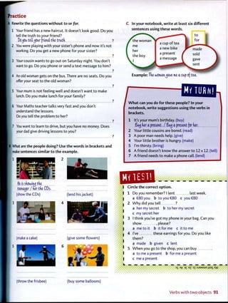 A Rewrite the questions w i t h o u t to or for.
| 1 Your friend has a new haircut. It doesn't look good. Do you
tell the truth to your friend?
DejCiitettjCW friend tke t r a d ?
i 2 You were playing w i t h your sister's phone and now it's not
working. Do you get a new phone for your sister?
?
3 Your cousin wants t o go out on Saturday night. You don't
want to go. Do you phone or send a text message t o him?
?
4 An old woman gets on the bus. There are no seats. Do you
offer your seat t o the old woman?
?
5 Your mum is not feeling well and doesn't want t o make
lunch. Do you make lunch for your family?
?
; 6 Your Maths teacher talks very fast and you don't
understand the lessons.
Do you tell the problem t o her?
I 7 You want t o learn t o drive, but you have no money. Does
your dad give driving lessons t o you?
What are the people doing? Use t h e words in brackets and
make sentences similar t o t h e example.
1
tie is sk&otM tke
teenager / her tke CDs.
(show the CDs) (lend hisjacket)
(make a cake) (give some flowers)
C In your notebook, w r i t e at least six different
sentences using these words.
Example: Tke womanjave me a cap of tea.
OUJI2Q-.
W h a t can you do f o r these people? In your
notebook, w r i t e suggestions using t h e verbs in
brackets.
1 It's your mum's birthday, (buy)
Saij ker a present, / Sat) a present for ner.
2 Your little cousins are bored, (read)
3 A poor man needs help, (give)
4 Your little brother is hungry, (make)
5 I'm thirsty, (bring)
6 A friend doesn't know the answer t o 12 x 12. (tel
7 A friend needs t o make a phone call, (lend)
Circle t h e correct o p t i o n .
1 Do you remember? I lent last week.
a €80 you b t o you €80 c you €80
2 W h y did you tell ?
a her my secret b t o her my secret
c my secret her
3 I think you've got my phone in your bag. Can you
show .please?
a me t o it b it for me c it t o me
4 I've these earrings for you. Do you like
them?
a made b given c lent
5 W h e n you go t o the shop, you can buy
a t o me a present b for me a present
c me a present
(throw the frisbee) (buy some balloons)
Verbs w i t h t w o objects 9 1
 
