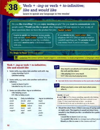 -38 Verb + -ing or verb + to-infinitive;
like and would like
Learn to speak any language in two weeks!
Do you like travelling? Do you enjoy meeting people? Do you want to communicate with
people easily? Would you like to speak other languages? If your answer is 'yes' to any of
these questions then we have the product for you - SUP6I* Lifl£0!
Learn to speak any language in two weeks
with our new Super Lingo! system. Yes, two
weeks! And thanks to your big vocabulary,
you won't need to carry a dictionary around
with you.
If you decide to try Super Lingo! then
telephone 095 973 2593 or send an email to
i.smith@superlingo.net. We promise to give
your money back if you're not happy.
W e h o p e t o h e a r f r o m y o u s o o n !
O U n d e r l i n e t h e c o r r e c t o p t i o n : Super Lingo! is a dictionary / a study programme / a language school.
rb + -ing or verb + to-infinitive;
e and would like
Some verbs, e.g. enjoy, take another verb w i t h -ing.
I enjoy learning English.
I finished talking.
2 Some verbs, e.g. want, take another verb w i t h to-
infinitive.
/ want to learn English.
I decided to try the course.
3 Some can take either -ing or to-infinitive.
/ like helping people.
OR / like to help people.
O n l y -ing
avoid
enjoy
finish
mind
suggest
O n l y to-infinitive
decide plan
hope promise
intend refuse
learn wait
need want
offer
-ing or to-infinitive
begin
continue
hate
like
love
prefer
start
Very much is an adverb, so it cannot go between
t h e verb and t h e object.
/ like playing tennis very much.
N O T / like very much playing tennis.
• See Unit 56 for more information on the word order of adverbs.
W h e n you learn a new verb, learn w h a t comes
after it.
decide /di'said/
• verb 1 © [I OR T] to choose something, especially after thinking
carefully about several possibilities: They have to decide by next
Friday. O / don't mind which one we have-you decide.
O [+ to INFINITIVE] In the end, we decided to go to the theatre.
Would like (short f o r m : 'd like) is one way o f saying want
or might want. The negative is would not (short form:
wouldn't). Use Would you like + to-infinitive for a polite
invitation.
/ would like to learn Greek one day.
You wouldn't like to be in a strange town without any mo/|
Would you like to come to the cinema with me?
92
 