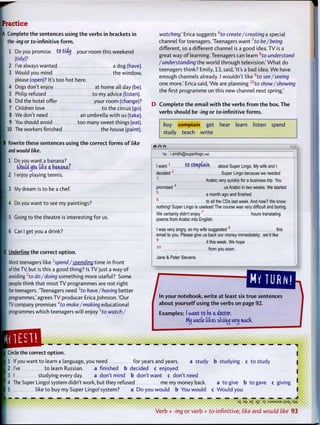ractice
Complete t h e sentences using t h e verbs in brackets in
the -ing or to-infinitive f o r m .
1 Do you promise to" tidy your room this weekend
(tidy)?
2 I've always wanted a dog (have).
3 Would you mind the window,
please (open)? It's t o o hot here.
4 Dogs don't enjoy at home all day (be).
5 Philip refused t o my advice (listen).
6 Did the hotel offer your room (change)?
7 Children love t o the circus (go).
8 We don't need an umbrella w i t h us (take).
9 You should avoid t o o many sweet things (eat).
10 The workers finished the house (paint).
Rewrite these sentences using t h e correct f o r m s o f like
and would like.
1 Do you want a banana?
fcfotfUjMt. tike a ba.tuw.aj
2 I enjoy playing tennis.
3 My dream is t o be a chef.
4 Do you want t o see my paintings?
5 Going to the theatre is interesting f o r us.
6 Can I get you a drink?
C Underline the correct o p t i o n .
[ Most teenagers like 1
spend/spending t i m e in front
I of the TV, but is this a good thing? Is TV just a way o f
I avoiding2
to do/doing something more useful? Some
people think that most TV programmes are not right
for teenagers. Teenagers need 3
t o have/having better
programmes,' agrees TV producer Erica Johnson. 'Our
TV company promises 4
r o make/making educational
programmes which teenagers will enjoy 5
to watch/
watching.' Erica suggests 6
to create/creating a special
channel for teenagers. Teenagers w a n t 7
t o be/being
different, so a different channel is a good idea. TV is a
great way o f learning. Teenagers can learn 8
to understand
/understanding the w o r l d through television.' W h a t do
teenagers think? Emily, 13, said,'It's a bad idea. W e have
enough channels already. I wouldn't like 9
to see/seeing
one more.' Erica said,'We are planning w
to show/showing
the first programme on this new channel next spring.'
D C o m p l e t e t h e e m a i l w i t h t h e verbs f r o m t h e box. The
verbs should be -ing or to-infinitive f o r m s .
buy complain get hear learn listen spend
study teach w r i t e
To: i.smith@superlingo.net
I want1
^0 COmpUtn about Super Lingo. My wife and I
decided2
Super Lingo because we needed
3
Arabic very quickly for a business trip. You
promised4
us Arabic in two weeks. We started
5
a month ago and finished
6
to all the CDs last week. And now? We know
nothing! Super Lingo is useless! The course was very difficult and boring.
We certainly didn't enjoy7
hours translating
poems from Arabic into English.
I was very angry, so my wife suggested this
email to you. Please give us back our money immediately; we'd like
it this week. We hope
1 0
from you soon.
Jane & Peter Stevens
^ h i ^ o u M i o t ^ ^ t r u e sentences
about y o u r s e l f using t h e verbs on page 92.
Examples: (want to be a doctor,
My ancle tides skiing very mack.
J^^M^^^^^^^^^^^^^^^^^^^^^^^^^afi^^^^^^^^^^^^^^m^m^^^^^ • • • • • • • • • • • • • • • • I t t M M K I I M I I H I I I I
Circle the correct o p t i o n .
1 If you want t o learn a language, you need for years and years. a study b studying c t o study
2 I've t o learn Russian. a finished b decided c enjoyed
3 I studying every day. a don't mind b don't want c don't need
4 The Super Lingo! system didn't work, but they refused me my money back. a t o give b to gave c giving
5 like t o buy my Super Lingo! system? a Do you would b You would c W o u l d you
• • • • • i • • • • • »
3
S B
1? e
£ °il 3
T :SJ3MSUE ilS9j_AA/
V e r b + -ing o r v e r b + t o - i n f i n i t i v e ; like a n d would like 93
 
