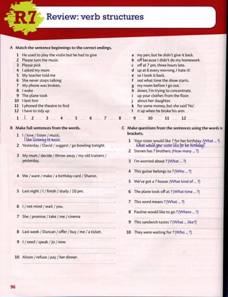 A M a t c h t h e sentence beginnings t o t h e correct endings.
1 He used t o play the violin but he had t o give
2 Please turn the music
3 Please pick
4 1 asked my mum
5 M y teacher t o l d me
6 She never stops talking
7 M y phone was broken,
8 1 wake
9 The plane took
10 1 lent him
11 1 phoned the theatre t o find
12 1 have t o tidy up
1 1 2 3 4 5 6
B M a k e f u l l sentences f r o m t h e words.
1 I / love / listen / music.
I love listening to music.
2 Yesterday / David / suggest / go bowling tonight.
3 M y mum / decide / t h r o w away / my old trainers /
yesterday.
4 W e / want / make / a birthday card / Sharon.
5 Last night / I /finish / study / 10 pm.
6 I / not m i n d / w a i t / y o u .
7 She / p r o m i s e / t a k e / m e / c i n e m a
8 Last week / Duncan / offer / buy / me / a ticket.
9 I / n e e d / s p e a k / J o / now.
a my pen, but he didn't give it back.
b off because I didn't do my homework.
c off at 7 pm, three hours late.
d up at 6 every morning, I hate it!
e so I took it back.
f out what time the show starts.
g my room before I go out.
h down, I'm trying t o concentrate.
i up your clothes f r o m the floor.
j about her daughter.
k for some money, but she said'No'.
I it up when he broke his arm.
8 9 10 11 12
C M a k e questions f r o m t h e sentences using the words in
brackets.
1 Your sister w o u l d like ? for her birthday. (What... ?)
(Okat wouU^our sister UU (or der birtkaayf
2 Steven has ? brothers. (How many... ?)
3 I'm worried about ? (What... ?)
4 This guitar belongs t o ? (Who ... ?)
5 We've got a ? house. (What kind of... ?)
6 The plane took off at ? (What time ... ?)
7 This w o r d means ? (What... ?)
8 Pauline w o u l d like t o go ? (Where... ?)
9 This sandwich tastes ? (What... like?)
10 They were waiting f o r ? (Who... ?)
10 A l i s o n / r e f u s e / p a y / h e r dinner.
96
 
