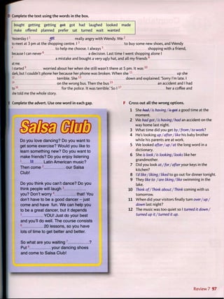 D Complete t h e t e x t using t h e words in t h e box.
bought getting getting g o t got had laughed looked made
make offered planned prefer sat turned wait wanted
Yesterday 1 1
JSfe really angry w i t h Wendy. W e •
to meet at 3 pm at the shopping centre. 1 3
t o buy some new shoes, and Wendy
4
t o help me choose. I a l w a y s 5
shopping w i t h a friend,
because I can n e v e r 6
a decision. Last time I went shopping alone I
7
a mistake and bought a very ugly hat, and all my f r i e n d s 8
at me.
I started9
worried about her when she still wasn't there at 5 pm. It w a s 1 0
dark, but I couldn't phone her because her phone was broken. W h e n s h e 1 1
up she
1 2
terrible. She1 3
d o w n and explained.'Sorry I'm late. I
on the wrong bus. Then the b u s 1 5
an accident and I had
for the police. It was terrible.'So 1 1 7
her a coffee and
16
to
she told me the whole story.
E Complete t h e advert. Use one w o r d in each gap.
Do you love dancing? Do you want to
get some exercise? Would you like to
learn something new? Do you want to
make friends? Do you enjoy listening
1
to. Latin American music?
Then c o m e 2
our Salsa
Club!
Do you think you can't dance? Do you
think people will laugh 3
you? Don't worry 4
that! You
don't have to be a good dancer - just
come and have fun. W e can help you
to be a great dancer, but it depends
5
Y O U ! Just do your best
and you'll do well. The course consists
6
20 lessons, so you have
lots of time to get better and better.
So what are you waiting 7
?
P u t 8
your dancing shoes
and come to Salsa Club!
Cross o u t all t h e w r o n g options.
1 She bed-/is having/is-get a good time at the
moment.
2 W e had got/is having/had an accident on the
way home last night.
3 W h a t t i m e did you get by/from/to work?
4 He's looking up/after/like his baby brother
while his parents are at work.
5 W e looked after/up/at the long word in a
dictionary.
6 She is look/is looking/looks like her
grandmother.
7 Did you look at/ for/after your keys in the
kitchen?
8 Yd like/liking/liked t o go out f o r dinner tonight.
9 They like to /are liking/like swimming in the
lake.
10 Think of/Think about/Think coming w i t h us
tomorrow.
11 W h e n did your visitors finally turn over/up/
down last night?
12 The music was t o o quiet so I turned it down/
turned up it / turned it up.
Review 7 97
 