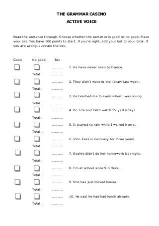 THE GRAMMAR CASINO
ACTIVE VOICE
Read the sentence through. Choose whether the sentence is good or no good. Place
your bet. You have 100 points to start. If you’re right, add your bet to your total. If
you are wrong, subtract the bet.
Good No good Bet
.......... 1. He have never been to France.
Total: ..........
.......... 2. They didn’t went to the library last week.
Total: ..........
.......... 3. He teached me to swim when I was young.
Total: ..........
.......... 4. Do Liza and Beth watch TV yesterday?
Total: ..........
.......... 5. It started to rain while I walked home.
Total: ..........
.......... 6. John lives in Germany for three years.
Total: ..........
.......... 7. Sophie didn’t do her homework last night.
Total: ..........
.......... 8. I’m at school since 9 o’clock.
Total: ..........
.......... 9. She has just moved house.
Total: ..........
.......... 10. He said he had had lunch already.
Total: ..........
 