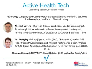 Active Health Tech
Technology company developing exercise prescription and monitoring solutions
for the medical, health and fitness industry
Michael Levens - BinfTech (Hons), Cambridge, London Business Sch
Extensive global experience in software development, creating and
running large-scale technology projects for corporates & startups (15 yrs)
Ian Prangley - MPhty (Sports) MSCI (S&C) BPhty (Hons) MAPA, SPA
Titled Sports Physiotherapist and Physical Performance Coach. Worked
for AIS, Tennis Australia and the Australian Davis Cup Tennis team (2007-
2013)
Collaborative Solutions – e-Health – Pitching & Networking Event
27 March 2014
Connecting Medicine, Health and Fitness
Received InnovateNSW MVP Grant October 2013 to develop TrackActive
 