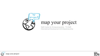 map your project
                   Delft Centre for Entrepreneurship - TU Delft
                   International Development & Entrepreneurship




map your project
 